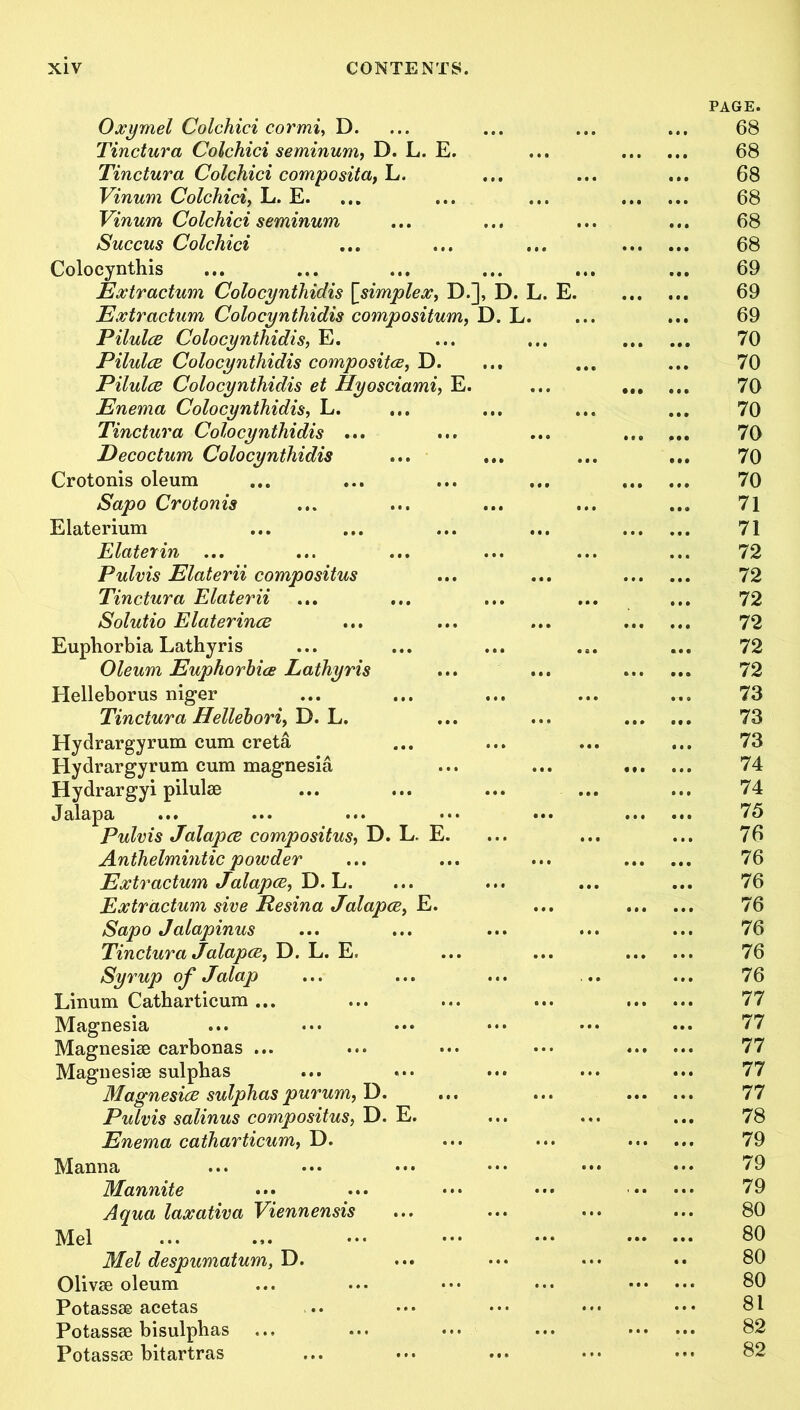 Oxymel Colchici cormi, D. Tinctura Colchici seminum, D. L. E. Tinctura Colchici composita, L. Vinum Colchici, L. E. Vinurn Colchici seminum Succus Colchici Colocynthis Extractum Colocynthidis [.simplex, D.], D. ' Extractum Colocynthidis compositum, D. L. Pilulce Colocynthidis, E. Pilulce Colocynthidis composites, D. Pilulce Colocynthidis et Hyosciami, E. Enema Colocynthidis, L. Tinctura Colocynthidis ... Decoctum Colocynthidis Crotonis oleum Sapo Crotonis Elaterium Elaterin ... Pulvis Elaterii compositus Tinctura Elaterii Solutio Elaterince Euphorbia Lathyris Oleum Euphorbia Lathyris Helleborus niger Tinctura Hellebori, D. L. Hydrargyrum cum creta Hydrargyrum cum magnesia Hydrargyi pilulse Jalapa Pulvis Jalapce compositus, D. L. E. Anthelmintic powder Extractum Jalapce, D. L. Extractum sive Resina Jalapce, E. Sapo Jalapinus Tinctura Jalapce, D. L. E. Syrup of Jalap Linum Catbarticum ... Magnesia Magnesise carbonas ... Magnesise sulphas Magnesice sulphas purum, D. Pulvis salinus compositus, D. E. Enema catharticum, D. Manna Mannite Aqua laxativa Viennensi Mel Mel despumatum, D. Olivse oleum Potassse acetas Potassse bisulphas Potassae bitartras PAGE. 68 68 68 68 68 68 69 69 69 70 70 70 70 70 70 70 71 71 72 72 72 72 72 72 73 73 73 74 74 75 76 76 76 76 76 76 76 77 77 77 77 77 78 79 79 79 80 80 80 80 81 82 82