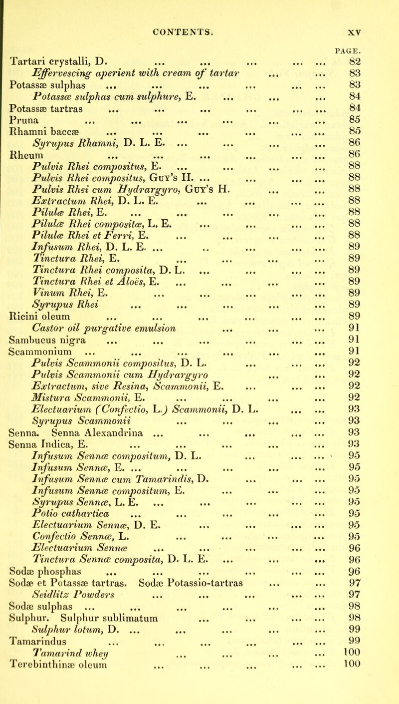 Tartari crystalli, D. Effervescing aperient with cream of tartar Potassse sulphas Potasses sulphas cum sulphure, E. Potassse tartras Pruna Ithamni baccse Syrupus Rhamni, D. L. E. ... Rheum Pulvis Rhei compositus, E. Pulvis Rhei compositus, Guy’s H. ... Pulvis Rhei cum Hydrargyro, Guy’s H. Extractum Rhei, D. L. E. Pilulce Rhei, E. Pilules Rhei composites, L. E. Pilulce Rhei et Ferri, E. Infusum Rhei, D. L. E. ... Tinctura Rhei, E. Tinctura Rhei composita, D. L. Tinctura Rhei et Aloes, E. Vinum Rhei, E. Syrupus Rhei Ricini oleum Castor oil purgative emulsion Sambucus nigra Scammonium Pulvis Scammonii compositus, D. L. Pulvis Scammonii cum Hydrargyro Extractum, sive Resina, Scammonii, E. Mistura Scammonii, E. Electuarium (Confectio, L.J Scammonii, D. Syrupus Scammonii Senna. Senna Alexandrina ... Senna Indica, E. Infusum Sennce compositum, D. L. Infusum Sennce, E. ... Infusum Sennce cum Tamarindis, D. Infusum Sennce compositum, E. Syrupus Sennce, L. E. Potio cathartica Electuarium Sennce, D. E. Confectio Sennce, L. Electuarium Sennce Tinctura Sennce composita, D. L. E. Sodse phosphas Sodse et Potassse tartras. Sodse Potassio-tartras Seidlitz Powders Sodse sulphas Sulphur. Sulphur sublimatum Sulphur lotum, D. ... Tamarindus Tamarind whey Terebinthinse oleum PAGE. 82 83 83 84 84 85 85 86 86 88 88 88 88 88 88 88 89 89 89 89 89 89 89 91 91 91 92 92 92 92 93 93 93 93 95 95 95 95 95 95 95 95 96 96 96 97 97 98 98 99 99 100 100