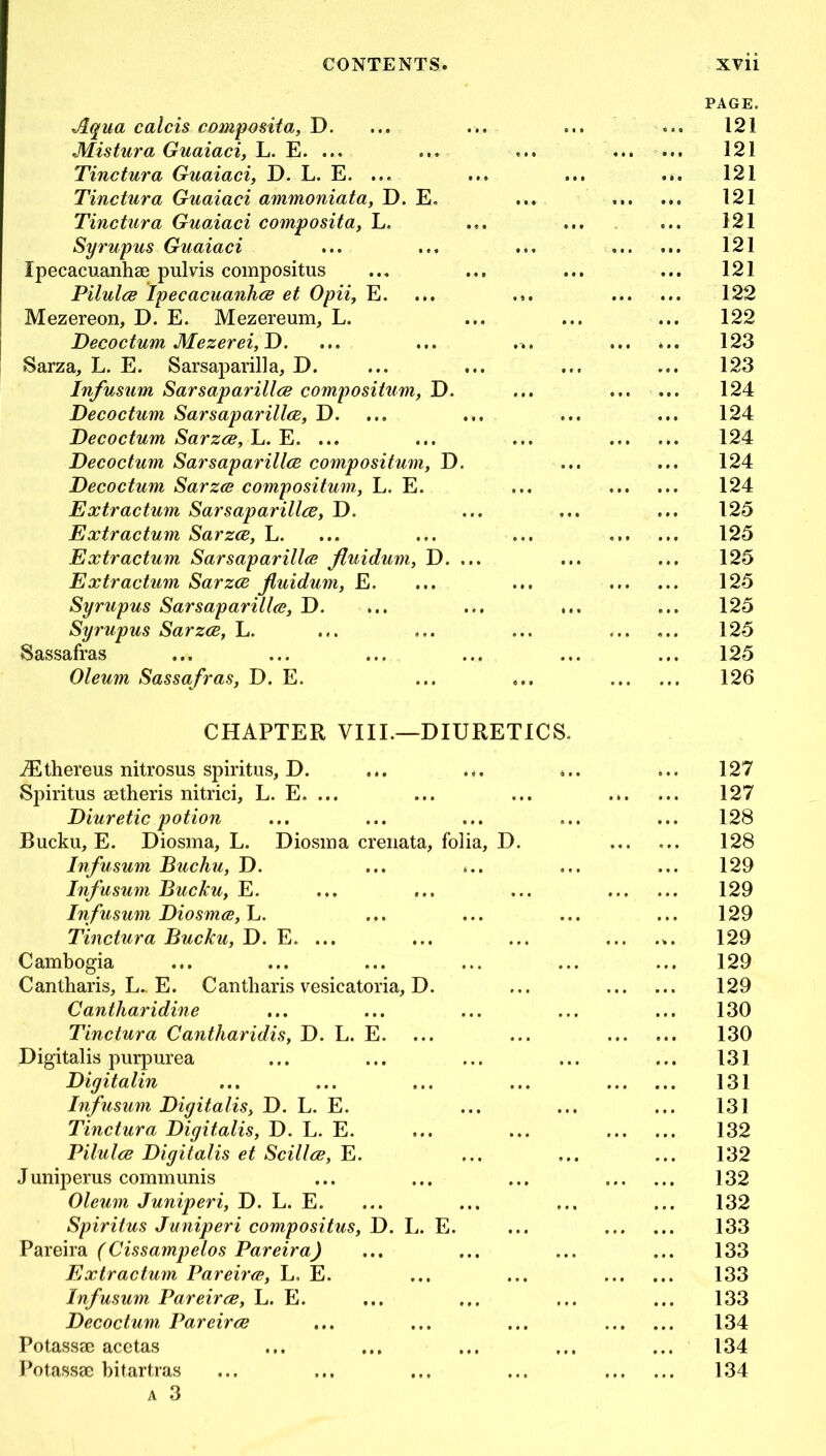 Aqua calcis composita, D. Mistura Guaiaci, L. E. ... Tinctura Guaiaci, D. L. E. ... Tinctura Guaiaci ammoniata, D. E. Tinctura Guaiaci composita, L. Syrupus Guaiaci Ipecacuanhae pulvis compositus Pilula Ipecacuanha et Opii, E. Mezereon, D. E. Mezereum, L. Decoctum Mezerei,D. ! Sarza, L. E. Sarsaparilla, D. Infusum Sarsaparilla compositum, D. Decoctum Sarsaparilla, D. Decoctum Sarza, L. E. ... Decoctum Sarsaparilla compositum, D. Decoctum Sarza compositum, L. E. Extractum Sarsaparilla, D. Extractum Sarza, L. Extractum Sarsaparilla fluidum, D. ... Extractum Sarza fuidum, E. Syrupus Sarsaparilla, D. Syrupus Sarza, L. Sassafras Oleum Sassafras, D. E. PAGE. 121 121 121 121 121 121 121 122 122 123 123 124 124 124 124 124 125 125 125 125 125 125 125 126 CHAPTER VIII.—DIURETICS iEthereus nitrosus spiritus, D. ... ... Sj>iritus aetheris nitrici, L. E. ... Diuretic potion Bucku, E. Diosma, L. Diosma crenata, folia, D. Infusum Buchu, D. Infusum Bucku, E. Infusum Diosma, L. Tinctura Bucku, D. E. ... Cambogia Cantharis, L„ E. Cantharis vesicatoria, D. Cantharidine Tinctura Cantharidis, D. L. E. Digitalis purpurea Digitalin Infusum Digitalis, D. L. E. Tinctura Digitalis, D. L. E. Pilula Digitalis et Scilla, E. Juniperus communis Oleum Juniperi, D. L. E. Spiritus Juniperi compositus, D. L. E. Pareira (Cissampelos Pareira) Extractum Pareira, L, E. Infusum Pareira, L. E. Decoctum Pareira Potassae acetas Potassae bitartras a 3 127 127 128 128 129 129 129 129 129 129 130 130 131 131 131 132 132 132 132 133 133 133 133 134 134 134