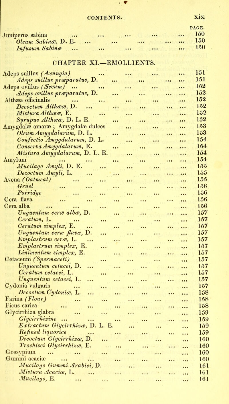 Juniperus sabina Oleum Sabince, D. E. Infusum Sabince PAGE. 150 150 150 CHAPTER XI.—EMOLLIENTS Adeps suillus (Axungia) Adeps suillus prceparatus, D. Adeps ovillus (Sevum) ... Adeps ovillus prceparatus, D. Althaea officinalis Decoctum Althcece, D. Mistura Althcece, E. Syrupus Althcece, D. L. E. Amygdalae amarae ; Amygdalae dulces Oleum Amygdalarum, D. L. Confectio Amygdalarum, D. L. Conserva Amy gdalarum, E. Mistura Amygdalarum, D. L. E. Amylum Mucilago Amyli, D. E. Decoctum Amyli, L. Avena (Oatmeal) Gruel Porridge Cera flava Cera alba Unguentum cerce albce, D. Ceratum, L. Ceratum simplex, E. Emplastrum cerce, L. Emplastrum simplex, E. Linimentum simplex, E. Cetaceum (Spermaceti) Unguentum cetacei, D. ... Ceratum cetacei, L. Unguentum cetacei, L. ... Cydonia vulgaris Decoctum Cydonice, la. Farina (Flour) Ficus carica Glycirrhiza glabra Glycirrhizine ... Extractum Glycirrhizce, D. L. Rejined liquorice Decoctum Glycirrhizce, D. Trochisci Glycirrhizce, E. Gossypium Gummi acaciae Mucilago Gummi Arabici, D. Mistura Acacice, L. Mucilago, E. ... 151 151 152 152 152 152 152 152 153 153 154 154 154 154 155 155 155 156 156 156 156 157 157 157 157 157 157 157 157 157 157 157 157 158 158 158 159 159 159 159 160 160 160 160 161 161 161