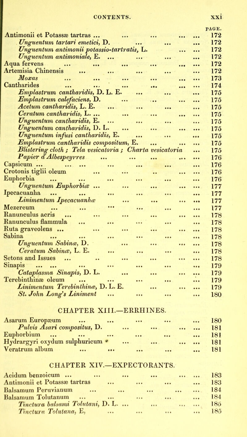 Antimonii et Potassae tartras ... Unguentum tartari emetici, D. Unguentum antimonii potassio-tartratis, L. Unguentum antimoniale, E. ... Aqua ferrens Artemisia Chinensis Moxas Cantharides Emplastrum cantharidis, D. L. E. Emplastrum calefaciens, D. Acetum cantharidis, L. E. Ceratum cantharidis, L. ... Unguentum cantharidis, E. Unguentum cantharidis, D. L. Unguentum infusi cantharidis, E. Emplastrum cantharidis compositum, E. Blistering cloth ; Tela vesicatoria ; Charta vesicatoria Papier d' Albespeyrres Capsicum ... Crotonis tiglii oleum Euphorbia Unguentum Euphorhice ... Ipecacuanha Linimentum Ipecacuanha Mezereum Ranunculus acris Ranunculus flammula Ruta graveolens ... Sabina Unguentum Sabina, D. Ceratum Sabina, L; E. Setons and Issues Sinapis Cataplasma Sinapis, D. L. Terebinthinae oleum Linimentum Terebinlhina, D. L. E. St. John Long’s Liniment page. 172 172 172 172 172 172 173 174 175 175 175 175 175 175 175 175 175 176 176 176 176 177 177 177 177 178 178 178 178 178 178 178 179 179 179 179 180 CHAPTER XIII.—ERRHINES. Asarum Europaeum Pulvis Asari compositus, D. Euphorbium Hydrargyri oxydum sulphuricum * Veratrum album ... . 180 181 ... 181 181 ... 181 CHAPTER XIV.—EXPECTORANTS. Acidum benzoicum ... ... ... ... 183 Antimonii et Potassse tartras ... ... ... ... 183 Balsamum Peruvianum ... ... ... 184 Balsamum Tolutanum ... ... ... ... ... 184 Tinctura balsami Tolutani, D. L. ... ... 185 Tinctura Tolutana, E, ... ... ... ... 185