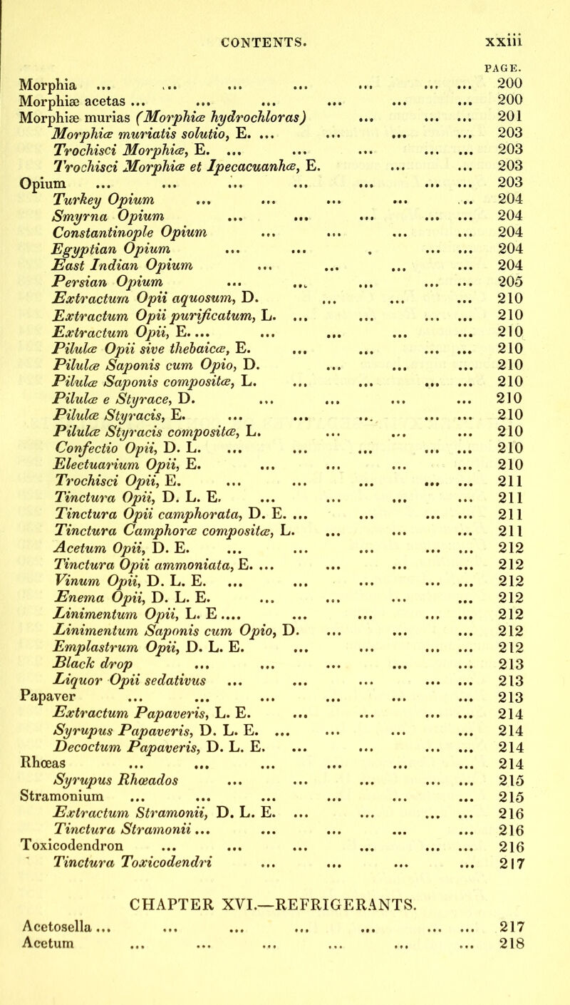 Morphia Morphise acetas ... Morphise murias (Morphies hydrochloras, Morphies muriatis solutio, E. ... Trochisci Morphies, E. Trochisci Morphies et Ipecacuanhas, E. Opium Turkey Opium Smyrna Opium Constantinople Opium Egyptian Opium East Indian Opium Persian Opium Extr actum Opii aquosum, D. Extr actum Opii purificatum, L. .. Eoctr actum Opii, E.... Pilules Opii sive thebaices, E. Pilules Saponis cum Opio, D. Pilules Saponis composites, L. Pilules e Styrace, D. Pilules Styracis, E. Pilules Styracis composites, L. Confectio Opii, D. L. Electuarium Opii, E. Trochisci Opii, E. Tinctura Opii, D. L. E. Tinctura Opii camphorata, D. E. .. Tinctura Camphores composites, L. Acetum Opii, D. E. Tinctura Opii ammoniata, E. ... Vinum Opii, D. L. E. Enema Opii, D. L. E. Linimentum Opii, L. E.... Linimentum Saponis cum Opio, D. Emplastrum Opii, D. L. E. ElacJc drop ... Liquor Opii sedativus Papaver Extractum Papaveris, L. E. Syrupus Papaveris, D. L. E. ... Decoctum Papaveris, D. L. E. Rhceas ... ... Syrupus Rhceados Stramonium Extr actum Stramonii, D. L. E. Tinctura Stramonii... Toxicodendron Tinctura Toxicodendri PAGE. 200 ... 200 ... 201 203 ... 203 ... 203 203 ... 204 ... 204 ... 204 ... 204 ... 204 ... 205 ... 210 ... 210 ... 210 ... 210 ... 210 ... 210 ... 210 ... 210 ... 210 ... 210 ... 210 ... 211 ... 211 ... 211 ... 211 ... 212 ... 212 ... 212 ... 212 ... 212 ... 212 ... 212 ... 213 213 ... 213 ... 214 ... 214 ... 214 ... 214 ... 215 ... 215 ... 216 ... 216 ... 216 ... 217 CHAPTER XVI.—REFRIGERANTS. Acetosella... ... ... ... ... 217 Acetum ... ... ... ... ... ... 218