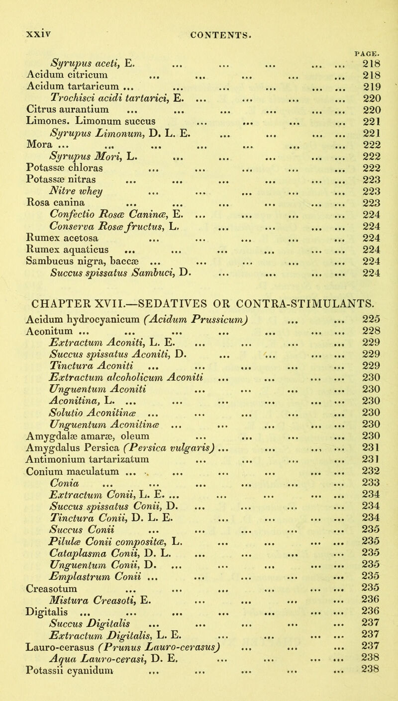 Syrupus aceti, E. Acidum citricum Acidum tartaricum ... Trochisci acidi tartarici, E. Citrus aurantium Limones. Limonum succus Syrupus Limonum, D. L. E. Mora ... Syrupus Mori, L. Potassae chloras Potassse nitras Nitre whey Rosa canina Confectio Roses Canince, E. Conserva Rosee fructus, L, Rumex acetosa Rumex aquaticus Sambucus nigra, baccse Succus spissatus Sambuci, D. CHAPTER XVIL—SEDATIVES OR CONTRA-STIMULANTS. Acidum hydrocyanicum (Acidum Prussicum) Aconitum ... Extractum Aconiti, L. E. Succus spissatus Aconiti, D. Tinctura Aconiti Extractum alcoholicum Aconiti Unguentum Aconiti Aconitina, L. ... Solutio Aconitines ... Unguentum Aconitines ... Amygdalae amarae, oleum Amygdalus Persica (Persica vulgaris) Antimonium tartarizatum Conium maculatum ... Conia Extractum Conii, L. E. ... Succus spissatus Conii} D. Tinctura Conii, D. L. E. Succus Conii Pilules Conii composites, L. Cataplasma Conii, D. L. Unguentum Conii, D. Emplastrum Conii ... Creasotum Mistura Creasoti, E. Digitalis ... Succus Digitalis Extractum Digitalis, L. E. Lauro-cerasus (Prunus Lauro-cerasus> Aqua Lauro-cerasi, D. E. Potassii cyanidum PAGE. 218 218 219 220 220 221 221 222 222 222 223 223 223 224 224 224 224 224 224 225 228 229 229 229 230 230 230 230 230 230 231 231 232 233 234 234 234 235 235 235 235 235 235 236 236 237 237 237 238 238