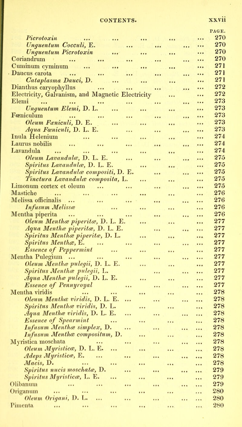 PAGE. Picrotoxin ... ... 270 Unguentum Cocculi, E. ... • • . ... 270 Unguentum Picrotoxin ... 270 Coriandrum • • • ... 270 Cuminum cyminum ... ... ... ... 271 Daucus carota ... 271 Cataplasma Dauci, D. ... 271 Dianthus caryophyllus • • . ... 272 Electricity, Galvanism, and Magnetic Electricity ... ... 272 Elemi .. • ... 273 Unguentum Elemi, D. L. ... 273 Fceniculum ... 273 Oleum Fimiculi, D. E. 273 Aqua Feeniculi, D. L. E. • » • ... 273 Inula Helenium ... 274 Lauras nobilis • ♦ 9 ... 274 Lavandula •. • 274 Oleum Lavandulae, D. L. E. 275 Spiritus Lavandulae, D. L. E. ... ... 275 Spiritus Lavandulae compositi, D. E. ... 275 Tinctura Lavandulae composita, L. ... 275 Limonum cortex et oleum 275 Mastiche ... 276 Melissa officinalis ... ... 276 Infusum Melissa? ... 276 Mentha piperita ... ... 276 Oleum Menthae piperitae, D. L. E. .. • •. • 277 Aqua Menthae piperitae, D. L. E. •.. 277 Spiritus Menthae piperitae, D. L. 277 Spiritus Menthae, E. . 9 . ... 277 Essence of Peppermint ... 277 Mentha Pulegium ... 277 Oleum Menthae pulegii, D. L. E. 277 Spiritus Menthae pulegii, L. 277 Aqua Menthae pulegii, D. L. E. ... ... 277 Essence of Pennyroyal ... 277 M entha viridis . •. 278 Oleum Menthae viridis, D. L. E. ... ... 278 Spiritus Menthae viridis, D. L. • • • 278 Aqua Menthae viridis, D. L. E. • • • 278 Essence of Spearmint ... 278 Infusum Menthae simplex, D. • • • ..» 278 Infusum Menthae compositum, D. ... ... 278 Myristica moschata f • • • • • 278 Oleum Myristicce, D. L. E. ... ... 278 Adeps Myristicae, E. ... ... 278 Macis, D. ... •.. 278 Spiritus nucis moschata?, D. .. • • • • ... 279 Spiritus Myristicae, L. E. ... ... 279 Olibanum ... . t • ... 279 Origanum ... 280 Oleum Origani, I). L. ... • . ' ... 280 Pimenta ... ... 280