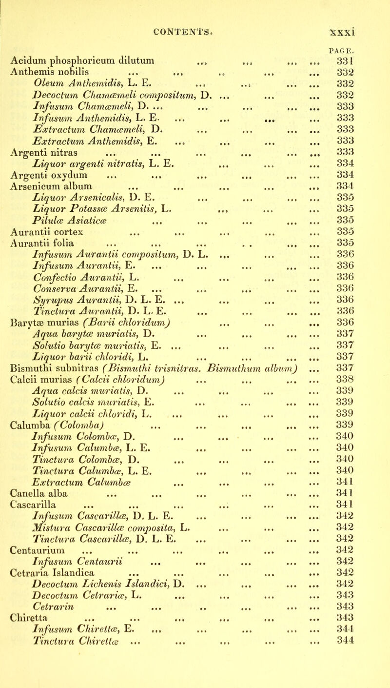 Acidum phosphoricum dilutum Anthemis nobilis Oleum Anthemidis, L. E. Deeoctum Chamcemeli compositum, D. Infusum Chamcemeli, D. ... Infusum Anthemidis, L. E. Extractum Chamcemeli, D. Extractum Anthemidis, E. Argenti nitras Liquor argenti nitratis, L. E. Argenti oxydum Arsenicum album Liquor Arsenicalis, D. E. Liquor Potasses Arsenitis, L. Pilulce Asiatics Aurantii cortex Aurantii folia Infusum Aurantii compositum, D. L. Infusum Aurantii, E. Confectio Aurantii, L. Conserva Aurantii, E. Syrupus Aurantii, D. L. E. ... Tinctura Aurantii, D. L. E. Baryta? murias (Earii chloridumj Aqua harytee muriatis, D. Solutio harytee muriatis, E. ... Liquor harii chloridi, L. Bismuthi subnitras (Bismuthi trisnitras. Bismuthum Calcii murias ( Calcii chloridum) Aqua colds muriatis, D. Solutio calcis muriatis, E. Liquor calcii chloridi, L. Calumba (Colomha) Infusum Colombce, D. Infusum Calumbce, L. E. Tinctura Colombce, D. Tinctura Calumbce, L. E. Extractum Calumbce Canella alba Cascarilla Infusum Cascarillee, D. L. E. Mistura Cascarillee composita, L. Tinctura Cascarillee, D. L. E. Centaurium Infusum Centaurii Cetraria Islandica Deeoctum Lichenis Islandici, D. Deeoctum Cetrarice, L. Cetrarin Chiretta Infusum Chirettee, E. ... Tinctura Chirettee ... album) PAGE. 331 332 332 332 333 333 333 333 333 334 334 334 335 335 335 335 335 336 336 336 336 336 336 336 337 337 337 337 338 339 339 339 339 340 340 340 340 341 341 341 342 342 342 342 342 342 342 343 343 343 344 344