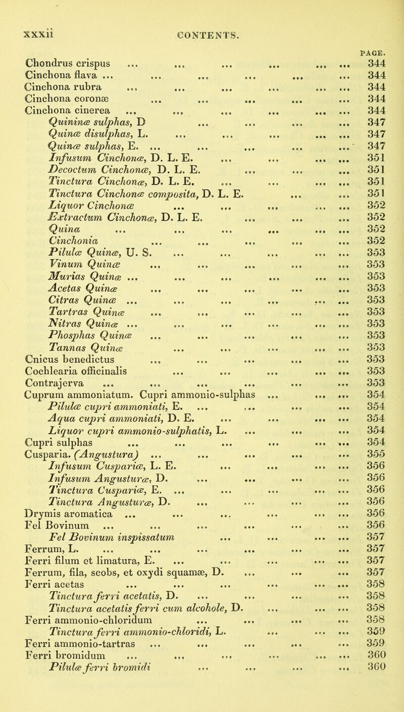 Chondrus crispus Cinchona flava ... Cinchona rubra Cinchona coronas Cinchona cinerea Quinines sulphas, D Quince disulphas, L. Quince sulphas, E. ... Infusum Cinchonce, D. L. E. Decoctum Cinchonce, D. L. E. Tinctura Cinchonce, D. L. E. Tinctura Cinchonce composita, D. L. E. Liquor Cinchonce Extractum Cinchonce, D. L. E Quina Cinchonia Pilulce Quince, U. S. Vinum Quince Murias Quince ... Acetas Quince Citras Quince ... Tartras Quince Nitras Quince ... Phosphas Quince Tannas Quince Cnicus benedictus Cochlearia officinalis Contrajerva Cuprum ammoniatum. Cupri ammonio-sulpha Pilulce cupri ammoniati, E. Aqua cupri ammoniati, D» E. Liquor cupri ammonio-sulphatis, Cupri sulphas Cusparia. (Angustura) Infusum Cusparice, L. E. Infusum Angusturce, D. Tinctura Cusparice, E. Tinctura Angusturce, D. Drymis aromatica ... Fel Bovinum Fel Bovinum inspissatum Ferrum, L. Ferri filum et limatura, E. Ferrum, fila, scobs, et oxydi squamae, D Ferri acetas Tinctura ferri acetatis, D. Tinctura acetatis ferri cum alcohole, D. Ferri ammonio-chloridum Tinctura ferri ammonio-chloridi, L. Ferri ammonio-tartras Ferri bromidum Pilulce ferri hromidi PAGE. 344 344 344 344 344 347 347 347 351 351 351 351 352 352 352 352 353 353 353 353 353 353 353 353 353 353 353 353 354 354 354 354 354 355 356 356 356 356 356 356 357 357 357 357 358 358 358 358 359 359 360 360