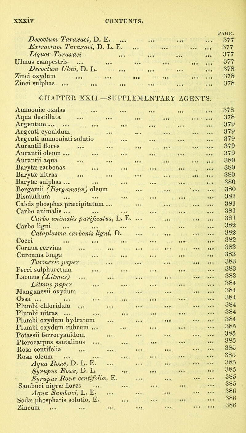 Decoctum Taraxaci, D. E, Ex.tr actum Taraxaci, D. L. E. Liquor Taraxaci Ulmus campestris Decoctum Ulmi, D. L. Zinci oxydum Zinci sulphas ... PAGE. 377 377 377 377 378 378 378 CHAPTER XXIL—SUPPLEMENTARY AGENTS. Ammonise oxalas Aqua destillata Argentum Argenti cyanidum Argenti ammoniati solutio Aurantii flores Aurantii oleum ... Aurantii aqua Barytse carbonas Barytse nitras Barytse sulphas ... Bergamii (Bergamotce) oleum Bismuthum Calcis phosphas prsecipitatum ... Carbo animalis ... Carbo animalis purijicatus, L. Carbo ligni Cataplasma carbonis ligni, D. Cocci Cornua cervina Curcuma longa Turmeric paper Ferri sulphuretum Lacmus (Litmus) Litmus paper Manganesii oxydum Ossa ... Plumbi cbloridum ... Plumbi nitras ... Plumbi oxydum hydratum Plumbi oxydum rubrum ... Potassii ferrocyanidum Pterocarpus santalinus Rosa centifolia Rosse oleum Aqua Rosce, D. L. E. Syrupus Rosce, D. L. Syrupus Rosce centifolice, E. Sambuci nigrse flores Aqua Sambuci, L. E- Sodae phosphatis solutio, E, Zincum E. 378 378 379 379 379 379 379 380 380 380 380 380 381 381 381 381 382 382 382 383 383 383 383 383 384 384 384 384 384 384 385 385 385 385 385 385 385 385 385 386 386 386