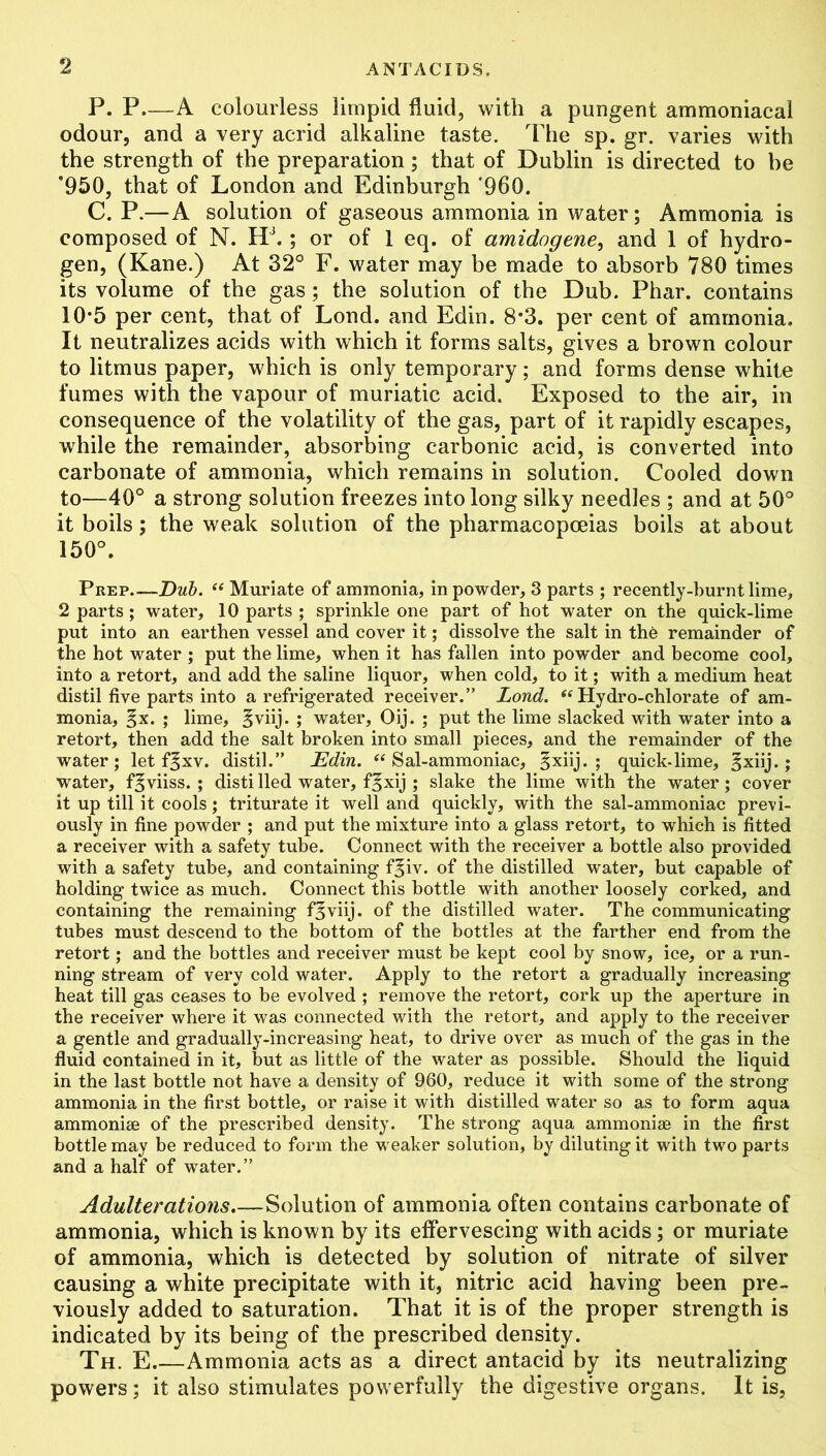 P. P—A colourless limpid fluid, with a pungent ammoniacai odour, and a very acrid alkaline taste. The sp. gr. varies with the strength of the preparation; that of Dublin is directed to be *950, that of London and Edinburgh '960. C. P.—A solution of gaseous ammonia in water; Ammonia is composed of N. HJ. ; or of 1 eq. of amidogene, and 1 of hydro- gen, (Kane.) At 32° F. water may be made to absorb 780 times its volume of the gas; the solution of the Dub. Phar. contains 10*5 per cent, that of Lond. and Edin. 8*3. per cent of ammonia. It neutralizes acids with which it forms salts, gives a brown colour to litmus paper, which is only temporary; and forms dense white fumes with the vapour of muriatic acid. Exposed to the air, in consequence of the volatility of the gas, part of it rapidly escapes, while the remainder, absorbing carbonic acid, is converted into carbonate of ammonia, which remains in solution. Cooled down to—40° a strong solution freezes into long silky needles ; and at 50° it boils; the weak solution of the pharmacopoeias boils at about 150°. Prep Dub. “ Muriate of ammonia, in powder, 3 parts ; recently-burnt lime, 2 parts; water, 10 parts ; sprinkle one part of hot water on the quick-lime put into an earthen vessel and cover it; dissolve the salt in the remainder of the hot water ; put the lime, when it has fallen into powder and become cool, into a retort, and add the saline liquor, when cold, to it; with a medium heat distil five parts into a refrigerated receiver.” Lond. “Hydro-chlorate of am- monia, §x. ; lime, |viij. ; water, Oij. ; put the lime slacked with water into a retort, then add the salt broken into small pieces, and the remainder of the water; let f^xv. distil.” Edin. “Sal-ammoniac, §xiij. ; quick-lime, §xiij.; water, f^viiss. ; distilled water, f^xij ; slake the lime with the water; cover it up till it cools; triturate it well and quickly, with the sal-ammoniac previ- ously in fine powder ; and put the mixture into a glass retort, to which is fitted a receiver with a safety tube. Connect with the receiver a bottle also provided with a safety tube, and containing f§iv. of the distilled water, but capable of holding twice as much. Connect this bottle with another loosely corked, and containing the remaining f^viij. of the distilled water. The communicating tubes must descend to the bottom of the bottles at the farther end from the retort; and the bottles and receiver must be kept cool by snow, ice, or a run- ning stream of very cold water. Apply to the retort a gradually increasing heat till gas ceases to be evolved ; remove the retort, cork up the aperture in the receiver where it was connected with the retort, and apply to the receiver a gentle and gradually-increasing heat, to drive over as much of the gas in the fluid contained in it, but as little of the water as possible. Should the liquid in the last bottle not have a density of 960, reduce it with some of the strong ammonia in the first bottle, or raise it with distilled water so as to form aqua ammonise of the prescribed density. The strong aqua ammoniae in the first bottle may be reduced to form the weaker solution, by diluting it with two parts and a half of water.” Adulterations.—Solution of ammonia often contains carbonate of ammonia, which is known by its effervescing with acids; or muriate of ammonia, which is detected by solution of nitrate of silver causing a white precipitate with it, nitric acid having been pre- viously added to saturation. That it is of the proper strength is indicated by its being of the prescribed density. Th. E Ammonia acts as a direct antacid by its neutralizing powers; it also stimulates powerfully the digestive organs. It is,