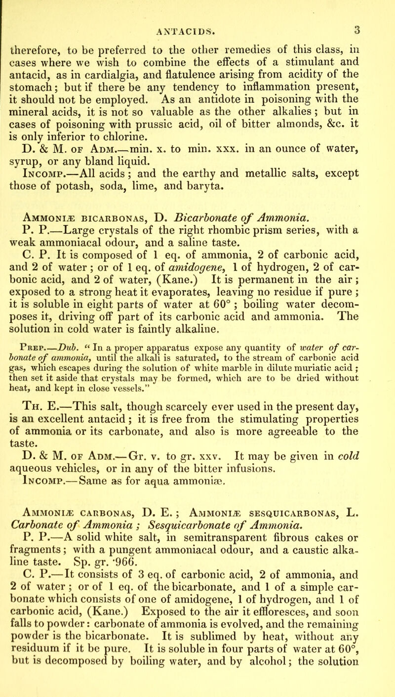 therefore, to be preferred to the other remedies of this class, in cases where we wish to combine the effects of a stimulant and antacid, as in cardialgia, and flatulence arising from acidity of the stomach; but if there be any tendency to inflammation present, it should not be employed. As an antidote in poisoning with the mineral acids, it is not so valuable as the other alkalies ; but in cases of poisoning with prussic acid, oil of bitter almonds, &c. it is only inferior to chlorine. D. & M. of Adm min. x. to min. xxx. in an ounce of water, syrup, or any bland liquid. In comp.—All acids; and the earthy and metallic salts, except those of potash, soda, lime, and baryta. Ammonia bicarbonas, D. Bicarbonate of Ammonia. P. P.—Large crystals of the right rhombic prism series, with a weak ammoniacal odour, and a saline taste. C. P. It is composed of 1 eq. of ammonia, 2 of carbonic acid, and 2 of water ; or of 1 eq. of amidogene, 1 of hydrogen, 2 of car- bonic acid, and 2 of water, (Kane.) It is permanent in the air ; exposed to a strong heat it evaporates, leaving no residue if pure ; it is soluble in eight parts of water at 60° ; boiling water decom- poses it, driving off part of its carbonic acid and ammonia. The solution in cold water is faintly alkaline. Prep—Dub. “ In a proper apparatus expose any quantity of water of car- bonate of ammonia, until the alkali is saturated, to the stream of carbonic acid gas, which escapes during the solution of white marble in dilute muriatic acid ; then set it aside that crystals may be formed, which are to be dried without heat, and kept in close vessels.” Th. E.—This salt, though scarcely ever used in the present day, is an excellent antacid ; it is free from the stimulating properties of ammonia or its carbonate, and also is more agreeable to the taste. D. & M. of Adm.— Gr. v. to gr. xxv. It may be given in cold aqueous vehicles, or in any of the bitter infusions. Incomp.— Same as for aqua ammoniae. Ammonias carbonas, D. E.; Ammonite sesquicarbonas, L. Carbonate of Ammonia ; Sesquicarbonate of Ammonia. P. P.—A solid white salt, in semitransparent fibrous cakes or fragments; with a pungent ammoniacal odour, and a caustic alka- line taste. Sp. gr. *966. C. P.—It consists of 3 eq. of carbonic acid, 2 of ammonia, and 2 of water ; or of 1 eq. of the bicarbonate, and 1 of a simple car- bonate which consists of one of amidogene, 1 of hydrogen, and 1 of carbonic acid, (Kane.) Exposed to the air it effloresces, and soon falls to powder: carbonate of ammonia is evolved, and the remaining powder is the bicarbonate. It is sublimed by heat, without any residuum if it be pure. It is soluble in four parts of water at 60°, but is decomposed by boiling water, and by alcohol; the solution