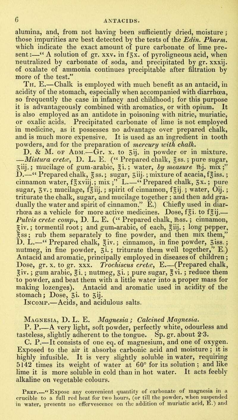 alumina, and, from not having been sufficiently dried, moisture ; those impurities are best detected by the tests of the Edin. Pharm. which indicate the exact amount of pure carbonate of lime pre- sent:—44 A solution of gr. xxv. in fgx. of pyroligneous acid, when neutralized by carbonate of soda, and precipitated by gr. xxxij. of oxalate of ammonia continues precipitable after filtration by more of the test.” Th. E.—Chalk is employed with much benefit as an antacid, in acidity of the stomach, especially when accompanied with diarrhoea, so frequently the case in infancy and childhood; for this purpose it is advantageously combined with aromatics, or with opium. It is also employed as an antidote in poisoning with nitric, muriatic, or oxalic acids. Precipitated carbonate of lime is not employed in medicine, as it possesses no advantage over prepared chalk, and is much more expensive. It is used as an ingredient in tooth powders, and for the preparation of mercury with chalk. D. & M. of Adm.—Gr. x. to 5ij. in powder or in mixture. —Mistura cretcc, D. L. E. (“ Prepared chalk, §ss.; pure sugar, 5 iij.; mucilage of gum-arabic, §i.; water, hy measure Ibj. mix;” D.—44 Prepared chalk, gss.; sugar, 5iij.; mixture of acacia, fgiss.; cinnamon water, fgxviij.; mix L 44 Prepared chalk, 5x.; pure sugar, 5v.; mucilage, fgiij.; spirit of cinnamon, fgij.; water, Oij.; triturate the chalk, sugar, and mucilage together ; and then add gra- dually the water and spirit of cinnamon.” E.) Chiefly used in diar- rhoea as a vehicle for more active medicines. Dose, f|i. to fgij.— Pulvis cretce comp., D. L. E. (44 Prepared chalk, Ibss.; cinnamon, giv.; tormentil root; and gum-arabic, of each, giij.; long pepper, gss; rub them separately to fine powder, and then mix them,” D. L.—44 Prepared chalk, giv.; cinnamon, in fine powder, 3iss.; nutmeg, in fine powder, 3i.; triturate them well together,” E.) Antacid and aromatic, principally employed in diseases of children; Dose, gr. x. to gr. xxx. Trochiscus cretce, E.—(Prepared chalk, giv.; gum arabic, gi.; nutmeg, 3i.; pure sugar, §vi.; reduce them to powder, and beat them with a little water into a proper mass for making lozenges). Antacid and aromatic used in acidity of the stomach; Dose, 3i- to 3ij. Incomp.—Acids, and acidulous salts. Magnesia, D. L. E. Magnesia ; Calcined Magnesia. P. P.—A very light, soft powder, perfectly white, odourless and tasteless, slightly adherent to the tongue. Sp. gr. about 23. C. P.—It consists of one eq. of magnesium, and one of oxygen. Exposed to the air it absorbs carbonic acid and moisture; it is highly infusible. It is very slightly soluble in water, requiring 5142 times its weight of water at 60° for its solution ; and like lime it is more soluble in cold than in hot water. It acts feebly alkaline on vegetable colours. Prep. “ Expose any convenient quantity of carbonate of magnesia in a crucible to a full red heat for two hours, (or till the powder, when suspended in water, presents no effervescence on the addition of muriatic acid, E.) and