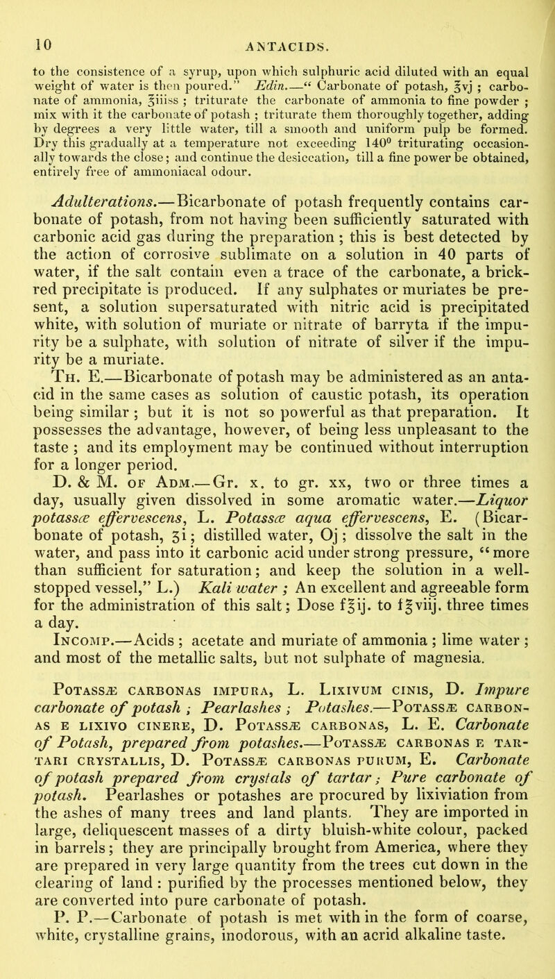 to the consistence of a syrup, upon which sulphuric acid diluted with an equal weight of water is then poured.” Edin.—“ Carbonate of potash, ^vj ; carbo- nate of ammonia, §iiiss ; triturate the carbonate of ammonia to fine powder ; mix with it the carbonate of potash ; triturate them thoroughly together, adding by degrees a very little water, till a smooth and uniform pulp be formed. Dry this gradually at a temperature not exceeding 140° triturating occasion- ally towards the close; and continue the desiccation, till a fine power be obtained, entirely free of ammoniacal odour. Adulterations.— Bicarbonate of potash frequently contains car- bonate of potash, from not having been sufficiently saturated with carbonic acid gas during the preparation ; this is best detected by the action of corrosive sublimate on a solution in 40 parts of water, if the salt contain even a trace of the carbonate, a brick- red precipitate is produced, if any sulphates or muriates be pre- sent, a solution supersaturated with nitric acid is precipitated white, with solution of muriate or nitrate of barryta if the impu- rity be a sulphate, with solution of nitrate of silver if the impu- rity be a muriate. Th. E.—Bicarbonate of potash may be administered as an anta- cid in the same cases as solution of caustic potash, its operation being similar ; but it is not so powerful as that preparation. It possesses the advantage, however, of being less unpleasant to the taste ; and its employment may be continued without interruption for a longer period. D. & M. of Adm.— Gr. x. to gr. xx, two or three times a day, usually given dissolved in some aromatic water.—Liquor potassce effervescens, L. Potassce aqua effervescens, E. (Bicar- bonate of potash, 3i; distilled water, Oj; dissolve the salt in the water, and pass into it carbonic acid under strong pressure, £6 more than sufficient for saturation; and keep the solution in a well- stopped vessel,” L.) Kali water ; An excellent and agreeable form for the administration of this salt; Dosefgij. to fgviij. three times a day. Incomp.—Acids ; acetate and muriate of ammonia ; lime water ; and most of the metallic salts, but not sulphate of magnesia. Potass® carbonas impura, L. Lixivum cinis, D. Impure carbonate of potash ; Pearlashes ; Potashes.—Potass® carbon- as e lixivo cinere, D. Potass® carbonas, L. E. Carbonate of Potash, prepared from potashes.—Potass® carbonas e tar- tari crystallis, D. Potass® carbonas purum, E. Carbonate of potash prepared from crystals of tartar; Pure carbonate of potash. Pearlashes or potashes are procured by lixiviation from the ashes of many trees and land plants. They are imported in large, deliquescent masses of a dirty bluish-white colour, packed in barrels; they are principally brought from America, where they are prepared in very large quantity from the trees cut down in the clearing of land : purified by the processes mentioned below, they are converted into pure carbonate of potash. P. P.—Carbonate of potash is met within the form of coarse, white, crystalline grains, inodorous, with an acrid alkaline taste.