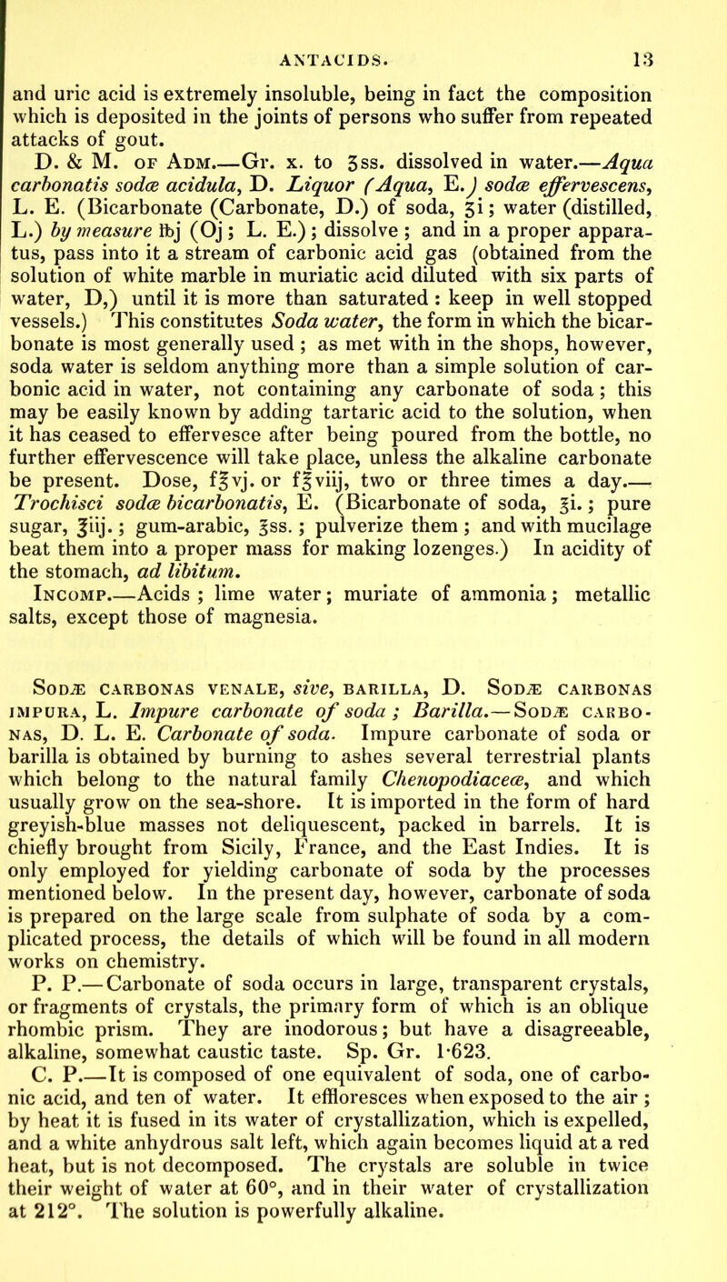 and uric acid is extremely insoluble, being in fact the composition which is deposited in the joints of persons who suffer from repeated attacks of gout. D. & M. of Adm.—Gr. x. to 3ss. dissolved in water.—Aqua carbonatis soda acidula, D. Liquor (Aqua, E.) soda effervescens, L. E. (Bicarbonate (Carbonate, D.) of soda, 3i; water (distilled, L.) by measure Ibj (Oj ; L. E.) ; dissolve ; and in a proper appara- tus, pass into it a stream of carbonic acid gas (obtained from the solution of white marble in muriatic acid diluted with six parts of water, D,) until it is more than saturated : keep in well stopped vessels.) This constitutes Soda water, the form in which the bicar- bonate is most generally used ; as met with in the shops, however, soda water is seldom anything more than a simple solution of car- bonic acid in water, not containing any carbonate of soda; this may be easily known by adding tartaric acid to the solution, when it has ceased to effervesce after being poured from the bottle, no further effervescence will take place, unless the alkaline carbonate be present. Dose, f^vj.or ffviij, two or three times a day Trochisci soda bicarbonatis, E. (Bicarbonate of soda, ^i.; pure sugar, Jiij.; gum-arabic, §ss.; pulverize them; and with mucilage beat them into a proper mass for making lozenges.) In acidity of the stomach, ad libitum. Incomp Acids ; lime water; muriate of ammonia; metallic salts, except those of magnesia. SoDiE CARBONAS VENALE, sive, BARILLA, D. SODA: CARBONAS impura, L. Impure carbonate of soda ; Barilla.—Sod^e cakbo- nas, D. L. E. Carbonate of soda. Impure carbonate of soda or barilla is obtained by burning to ashes several terrestrial plants which belong to the natural family Chenopodiacea, and which usually grow on the sea-shore. It is imported in the form of hard greyish-blue masses not deliquescent, packed in barrels. It is chiefly brought from Sicily, France, and the East Indies. It is only employed for yielding carbonate of soda by the processes mentioned below. In the present day, however, carbonate of soda is prepared on the large scale from sulphate of soda by a com- plicated process, the details of which will be found in all modern works on chemistry. P. P.— Carbonate of soda occurs in large, transparent crystals, or fragments of crystals, the primary form of which is an oblique rhombic prism. They are inodorous; but have a disagreeable, alkaline, somewhat caustic taste. Sp. Gr. 1-623. C. P.—It is composed of one equivalent of soda, one of carbo- nic acid, and ten of water. It effloresces when exposed to the air ; by heat it is fused in its water of crystallization, which is expelled, and a white anhydrous salt left, which again becomes liquid at a red heat, but is not decomposed. The crystals are soluble in twice their weight of water at 60°, and in their water of crystallization at 212°. The solution is powerfully alkaline.