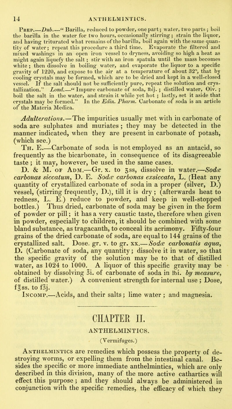 Prep Dub “ Barilla, reduced to powder, one part; water, two parts ; boil the barilla in the water for two hours, occasionally stirring; strain the liquor, and having triturated what remains of the barilla, boil again with the same quan- tity of water; repeat this procedure a third time. Evaporate the filtered and mixed washings in an open iron vessel to dryness, avoiding so high a heat as might again liquefy the salt; stir with an iron spatula until the mass becomes white ; then dissolve in boiling water, and evaporate the liquor to a specific gravity of 1220, and expose to the air at a temperature of about 32°, that by cooling crystals may be formed, which are to be dried and kept in a well-closed vessel. If the salt should not be sufficiently pure, repeat the solution and crys- tallization.” Lond.—“ Impure carbonate of soda, Ibij. ; distilled water, Oiv. ; boil the salt in the water, and strain it while yet hot ; lastly, set it aside that crystals may be formed.” In the Edin. Pharm. Carbonate of soda is an article of the Materia Medica. Adulterations.—The impurities usually met with in carbonate of soda are sulphates and muriates ; they may be detected in the manner indicated, when they are present in carbonate of potash, (which see.) Th. E Carbonate of soda is not employed as an antacid, so frequently as the bicarbonate, in consequence of its disagreeable taste; it may, however, be used in the same cases. D. & M. of Adm.—Gr. x. to 3ss, dissolve in water.—Soda carbonas siccatum, D. E. Soda carbonas exsiccata, L. (Heat any quantity of crystallized carbonate of soda in a proper (silver, D.) vessel, (stirring frequently, D.), till it is dry ; (afterwards heat to redness, L. E.) reduce to powder, and keep in well-stopped bottles.) Thus dried, carbonate of soda may be given in the form of powder or pill; it has a very caustic taste, therefore when given in powder, especially to children, it should be combined with some bland substance, as tragacanth, to conceal its acrimony. Fifty-four grains of the dried carbonate of soda, are equal to 144 grains of the crystallized salt. Dose. gr. v. to gr. xx.— Soda carbonatis aqua, D. (Carbonate of soda, any quantity; dissolve it in water, so that the specific gravity of the solution may be to that of distilled water, as 1024 to 1000. A liquor of this specific gravity may be obtained by dissolving Ei. of carbonate of soda in Tbi. by measure, of distilled water.) A convenient strength for internal use ; Dose, f|ss. to f3j. Incomp.—Acids, and their salts; lime water ; and magnesia. CHAPTER II. ANTHELMINTICS. (Vermifuges.) Anthelmintics are remedies which possess the property of de- stroying worms, or expelling them from the intestinal canal. Be- sides the specific or more immediate anthelmintics, which are only described in this division, many of the more active cathartics will effect this purpose; and they should always be administered in conjunction with the specific remedies, the efficacy of which they