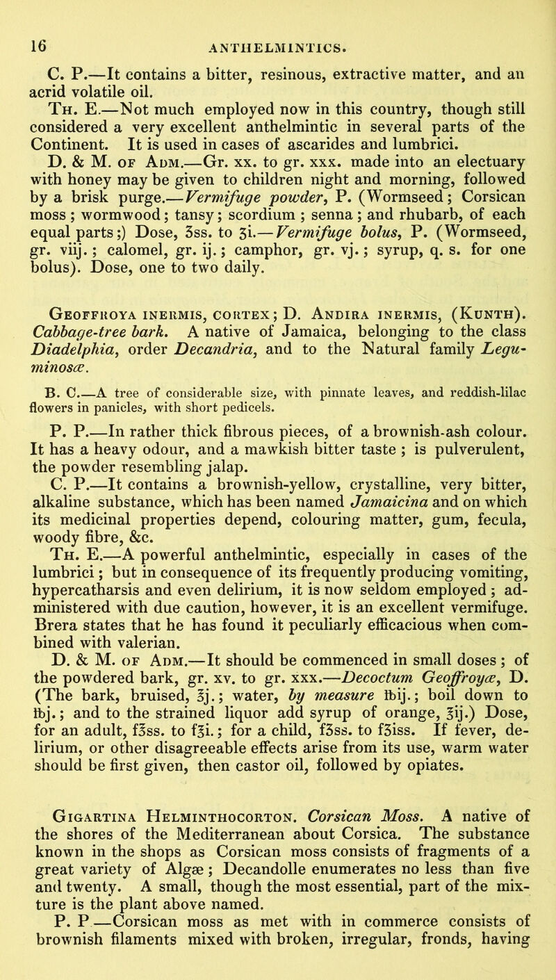 C. P.-—-It contains a bitter, resinous, extractive matter, and an acrid volatile oil. Th. E.—Not much employed now in this country, though still considered a very excellent anthelmintic in several parts of the Continent. It is used in cases of ascarides and lumbrici. D. & M. of Adm.—Gr. xx. to gr. xxx. made into an electuary with honey may be given to children night and morning, followed by a brisk purge.— Vermifuge powder, P. (Wormseed; Corsican moss ; wormwood; tansy; scordium ; senna; and rhubarb, of each equal parts;) Dose, 3ss. to 3i.— Vermifuge bolus, P. (Wormseed, gr. viij.; calomel, gr. ij.; camphor, gr. vj.; syrup, q. s. for one bolus). Dose, one to two daily. Geoffuoya inermis, cortex; D. Andira inermis, (Kunth). Cabbage-tree bark. A native of Jamaica, belonging to the class Diadelphia, order Decandria, and to the Natural family Legu- minosw. B. C.—A tree of considerable size, with pinnate leaves, and reddish-lilac flowers in panicles, with short pedicels. P. P.—In rather thick fibrous pieces, of a brownish-ash colour. It has a heavy odour, and a mawkish bitter taste ; is pulverulent, the powder resembling jalap. C. P.—It contains a brownish-yellow, crystalline, very bitter, alkaline substance, which has been named Jamaicina and on which its medicinal properties depend, colouring matter, gum, fecula, woody fibre, &c. Th. E.—A powerful anthelmintic, especially in cases of the lumbrici; but in consequence of its frequently producing vomiting, hyper catharsis and even delirium, it is now seldom employed ; ad- ministered with due caution, however, it is an excellent vermifuge. Brera states that he has found it peculiarly efficacious when com- bined with valerian. D. & M. of Adm.—It should be commenced in small doses ; of the powdered bark, gr. xv. to gr. xxx.—-Decoctum Geoffroyw, D. (The bark, bruised, Zj.; water, by measure Ibij.; boil down to Ibj.; and to the strained liquor add syrup of orange, Z'\]-) Dose, for an adult, Bss. to f^i.; for a child, f3ss. to f3iss. If fever, de- lirium, or other disagreeable effects arise from its use, warm water should be first given, then castor oil, followed by opiates. Gigartina Helminthocorton. Corsican Moss. A native of the shores of the Mediterranean about Corsica. The substance known in the shops as Corsican moss consists of fragments of a great variety of Algse; Decandolle enumerates no less than five and twenty. A small, though the most essential, part of the mix- ture is the plant above named. P. P—Corsican moss as met with in commerce consists of brownish filaments mixed with broken, irregular, fronds, having