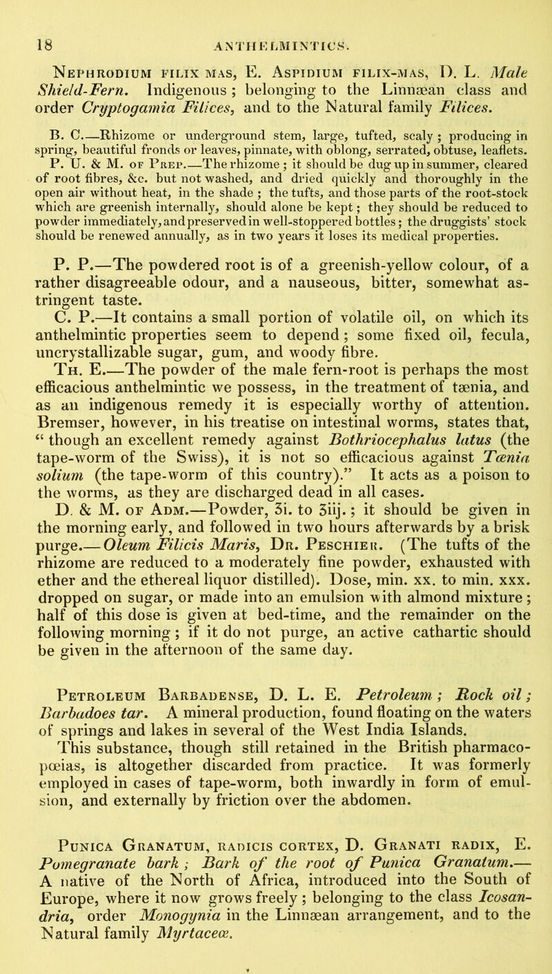 Nephrodium filix mas, E. Aspidium filix-mas, I). L. Male Shield-Fern. Indigenous ; belonging to the Linnaean class and order Cryptogamia Filices, and to the Natural family Filices. B. C—Rhizome or underground stem, large, tufted, scaly ; producing in spring, beautiful fronds or leaves, pinnate, with oblong, serrated, obtuse, leaflets. P. U. & M. of P rep The rhizome; it should be dug up in summer, cleared of root fibres, &c. but not washed, and dried quickly and thoroughly in the open air without heat, in the shade ; the tufts, and those parts of the root-stock which are greenish internally, should alone be kept; they should be reduced to powder immediately, and preserved in well-stoppered bottles; the druggists’ stock should be renewed annually, as in two years it loses its medical properties. P. P.—The powdered root is of a greenish-yellow colour, of a rather disagreeable odour, and a nauseous, bitter, somewhat as- tringent taste. C. P.—It contains a small portion of volatile oil, on which its anthelmintic properties seem to depend; some fixed oil, fecula, uncrystallizable sugar, gum, and woody fibre. Th. E.—The powder of the male fern-root is perhaps the most efficacious anthelmintic we possess, in the treatment of taenia, and as an indigenous remedy it is especially worthy of attention. Bremser, however, in his treatise on intestinal worms, states that, “ though an excellent remedy against Bothriocephalus latus (the tape-worm of the Swiss), it is not so efficacious against Tcenia solium (the tape-worm of this country).” It acts as a poison to the worms, as they are discharged dead in all cases. D. & M. of Adm.—Powder, 3i. to 5iij.; it should be given in the morning early, and followed in two hours afterwards by a brisk purge.— Oleum Filicis Maris, Dr. Peschier. (The tufts of the rhizome are reduced to a moderately fine powder, exhausted with ether and the ethereal liquor distilled). Dose, min. xx. to min. xxx. dropped on sugar, or made into an emulsion with almond mixture; half of this dose is given at bed-time, and the remainder on the following morning; if it do not purge, an active cathartic should be given in the afternoon of the same day. Petroleum Barbauense, D. L. E. Petroleum; Rock oil; Barhadoes tar. A mineral production, found floating on the waters of springs and lakes in several of the West India Islands. This substance, though still retained in the British pharmaco- poeias, is altogether discarded from practice. It was formerly employed in cases of tape-worm, both inwardly in form of emul- sion, and externally by friction over the abdomen. PuNICA GrANATUM, RADICIS CORTEX, D. GrANATI RADIX, E. Pomegranate hark ; Bark of the root of Punica Granalum.— A native of the North of Africa, introduced into the South of Europe, where it now grows freely; belonging to the class Icosan- dria, order Monogynia in the Linnaean arrangement, and to the Natural family Myrtacece.