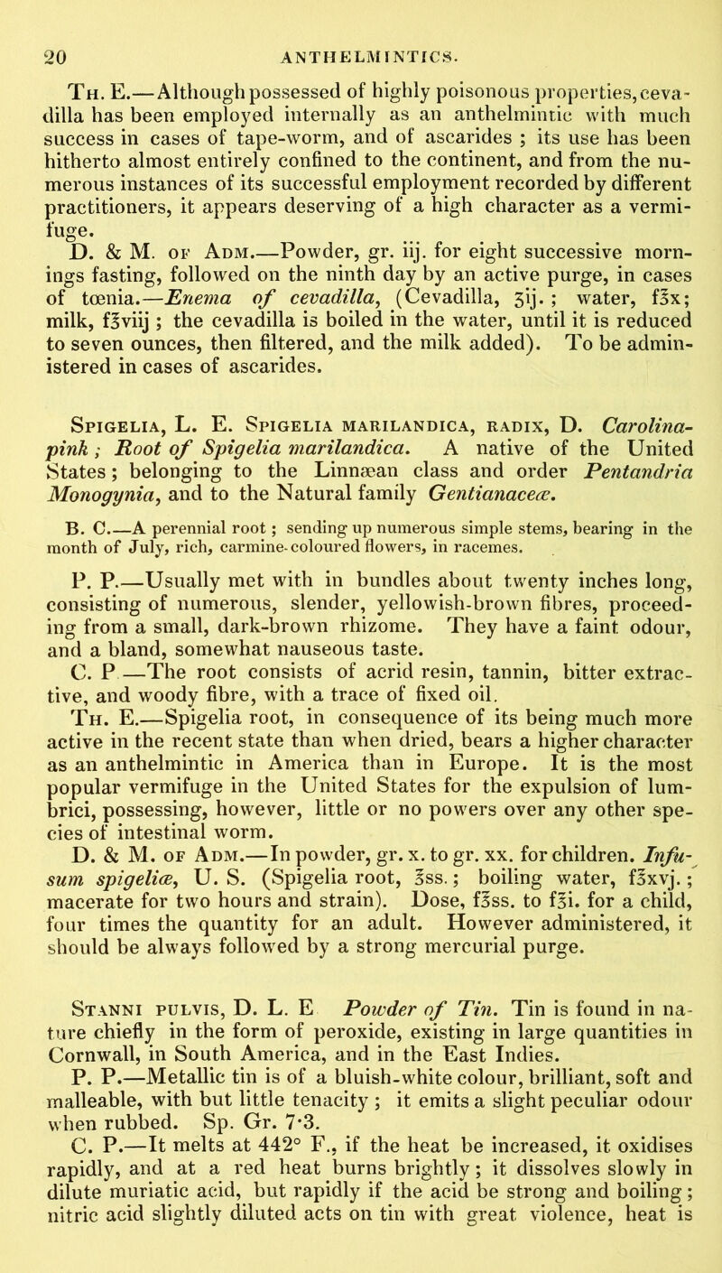 Th. E.—Although possessed of highly poisonous properties, ceva- dilla has been employed internally as an anthelmintic with much success in cases of tape-worm, and of ascarides ; its use has been hitherto almost entirely confined to the continent, and from the nu- merous instances of its successful employment recorded by different practitioners, it appears deserving of a high character as a vermi- fuge. D. & M. of Adm.—Powder, gr. iij. for eight successive morn- ings fasting, followed on the ninth day by an active purge, in cases of toenia.—Enema of cevadilla, (Cevadilla, 3ij. ; water, f3x; milk, f^viij ; the cevadilla is boiled in the water, until it is reduced to seven ounces, then filtered, and the milk added). To be admin- istered in cases of ascarides. Spigelia, L. E. Spigelia marilandica, radix, D. Carolina- pink ; Root of Spigelia marilandica. A native of the United States; belonging to the Linnsean class and order Pentandria Monogynia, and to the Natural family Gentianacece. B. C A perennial root; sending up numerous simple stems, bearing in the month of July, rich, carmine-coloured flowers, in racemes. P. P.—Usually met with in bundles about twenty inches long, consisting of numerous, slender, yellowish-brown fibres, proceed- ing from a small, dark-brown rhizome. They have a faint odour, and a bland, somewhat nauseous taste. C. P—The root consists of acrid resin, tannin, bitter extrac- tive, and woody fibre, with a trace of fixed oil. Th. E.—Spigelia root, in consequence of its being much more active in the recent state than when dried, bears a higher character as an anthelmintic in America than in Europe. It is the most popular vermifuge in the United States for the expulsion of lum- brici, possessing, however, little or no powers over any other spe- cies of intestinal worm. D. & M. of Adm.—In powder, gr. x. to gr. xx. for children. Infu- sum spigelioe, U. S. (Spigelia root, §ss.; boiling water, flxvj. { macerate for two hours and strain). Dose, fBss. to f§i. for a child, four times the quantity for an adult. However administered, it should be always followed by a strong mercurial purge. Stanni pulvis, D. L. E Powder of Tin. Tin is found in na- ture chiefly in the form of peroxide, existing in large quantities in Cornwall, in South America, and in the East Indies. P. P.—Metallic tin is of a bluish-white colour, brilliant, soft and malleable, with but little tenacity ; it emits a slight peculiar odour when rubbed. Sp. Gr. 7*3. C. P.—It melts at 442° F., if the heat be increased, it oxidises rapidly, and at a red heat burns brightly; it dissolves slowly in dilute muriatic acid, but rapidly if the acid be strong and boiling; nitric acid slightly diluted acts on tin with great violence, heat is