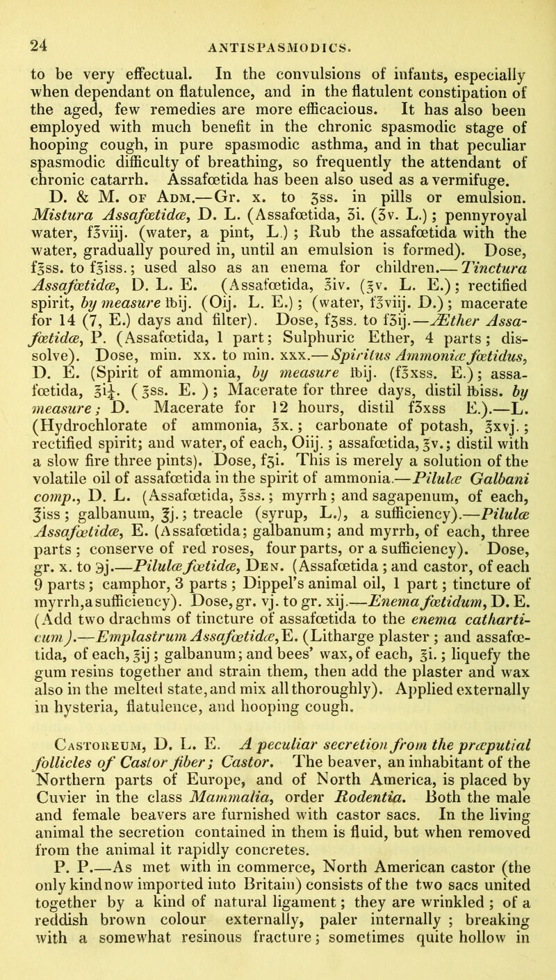 to be very effectual. In the convulsions of infants, especially when dependant on flatulence, and in the flatulent constipation of the aged, few remedies are more efficacious. It has also been employed with much benefit in the chronic spasmodic stage of hooping cough, in pure spasmodic asthma, and in that peculiar spasmodic difficulty of breathing, so frequently the attendant of chronic catarrh. Assafcetida has been also used as a vermifuge. D. & M. of Adm.—Gr. x. to 3ss. in pills or emulsion. Mistura Assafoetides, D. L. (Assafcetida, 3i. (3v. L.); pennyroyal water, fBviij. (water, a pint, L.) ; Rub the assafcetida with the water, gradually poured in, until an emulsion is formed). Dose, f^ss. to fBiss.; used also as an enema for children Tinctura Assafoetides, D. L. E. (Assafcetida, Biv. (gv. L. E.); rectified spirit, by measure fbij. (Oij. L. E.); (water, fBviij. D.) ; macerate for 14 (7, E.) days and filter). Dose, f3ss. to f‘3ij.—JEther Assa- foetides, P. (Assafcetida, 1 part; Sulphuric Ether, 4 parts; dis- solve). Dose, min. xx. to min. xxx.— Spiritus Ammonite foetidus, D. E. (Spirit of ammonia, by measure ibij. (fBxss. E.); assa- fcetida, ( ^ss. E. ) ; Macerate for three days, distil Ibiss. by measure; D. Macerate for 12 hours, distil f3xss E.).—L. (Hydrochlorate of ammonia, Bx.; carbonate of potash, Bxvj.; rectified spirit; and water, of each, Oiij.; assafcetida, £v.; distil with a slow fire three pints). Dose, f3i. This is merely a solution of the volatile oil of assafcetida in the spirit of ammonia.—Pilulee Galbani comp., D. L. (Assafcetida, Bss.; myrrh; and sagapenum, of each, |iss ; galbanum, |j.; treacle (syrup, L,), a sufficiency).—Pilules Assafcetidce, E. (Assafcetida; galbanum; and myrrh, of each, three parts ; conserve of red roses, four parts, or a sufficiency). Dose, gr. x. to 3j Pilulesfoetides, Den. (Assafcetida ; and castor, of each 9 parts; camphor, 3 parts ; Dippel’s animal oil, 1 part; tincture of myrrh,a sufficiency). Dose,gr, vj. to gr. xij.—Enema fostidum, D. E. (Add two drachms of tincture of assafcetida to the enema catharti- cum).—Emplastrum Assafostidee,Yi. (Litharge plaster ; and assafce- tida, of each, ^ij ; galbanum; and bees’ wax, of each, ^i.; liquefy the gum resins together and strain them, then add the plaster and wax also in the melted state, and mix all thoroughly). Applied externally in hysteria, flatulence, and hooping cough. Castoreum, D. L. E. A peculiar secretion from the preeputial follicles of Castor fiber ; Castor. The beaver, an inhabitant of the Northern parts of Europe, and of North America, is placed by Cuvier in the class Mammalia, order Rodentia. Both the male and female beavers are furnished with castor sacs. In the living animal the secretion contained in them is fluid, but when removed from the animal it rapidly concretes. P. P.—As met with in commerce, North American castor (the only kind now imported into Britain) consists of the two sacs united together by a kind of natural ligament; they are wrinkled ; of a reddish brown colour externally, paler internally ; breaking with a somewhat resinous fracture; sometimes quite hollow in