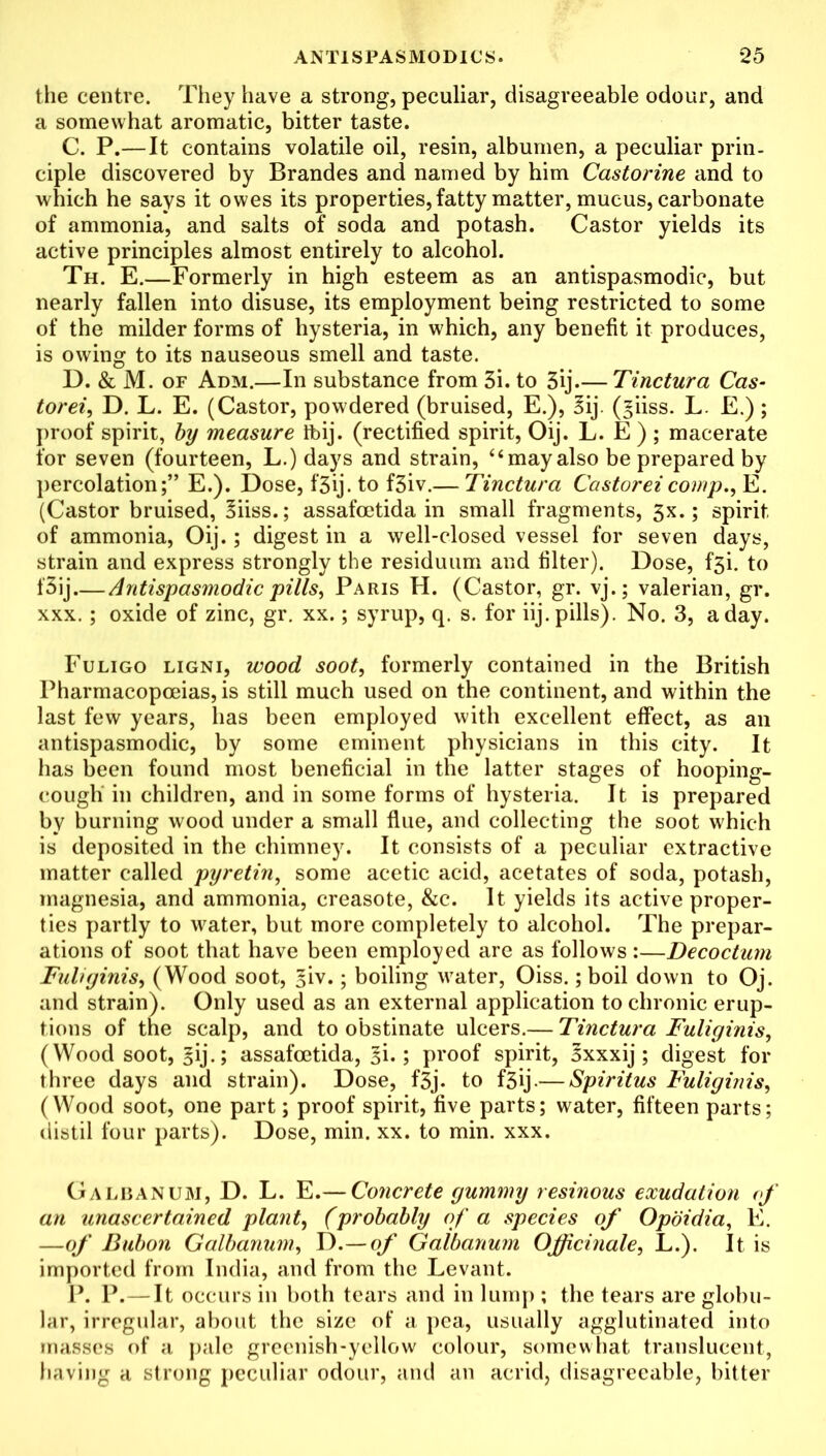 the centre. They have a strong, peculiar, disagreeable odour, and a somewhat aromatic, bitter taste. C. P.—It contains volatile oil, resin, albumen, a peculiar prin- ciple discovered by Brandes and named by him Castorine and to which he says it owes its properties, fatty matter, mucus, carbonate of ammonia, and salts of soda and potash. Castor yields its active principles almost entirely to alcohol. Th. E.—Formerly in high esteem as an antispasmodic, but nearly fallen into disuse, its employment being restricted to some of the milder forms of hysteria, in which, any benefit it produces, is owing to its nauseous smell and taste. D. & M. of Adm.—In substance from 3i. to 3ij.— Tinctura Cas- torei, D. L. E. (Castor, powdered (bruised, E.), 3ij. (giiss. L. E.) ; proof spirit, by measure ibij. (rectified spirit, Oij. L. E ); macerate for seven (fourteen, L.) days and strain, “mayalso be prepared by percolation;” E.). Dose, f‘3ij. to f3iv.— Tinctura Castoreicomp., E. (Castor bruised, §iiss.; assafoetida in small fragments, 3x.; spirit of ammonia, Oij.; digest in a well-closed vessel for seven days, strain and express strongly the residuum and filter). Dose, f3i. to f3ij Antispasmodic pills, Paris H. (Castor, gr. vj.; valerian, gr. xxx. ; oxide of zinc, gr. xx.; syrup, q. s. for iij. pills). No. 3, a day. Fuligo ligni, wood soot, formerly contained in the British Pharmacopoeias, is still much used on the continent, and within the last few years, has been employed with excellent effect, as an antispasmodic, by some eminent physicians in this city. It has been found most beneficial in the latter stages of hooping- cough in children, and in some forms of hysteria. It is prepared by burning wood under a small flue, and collecting the soot which is deposited in the chimney. It consists of a peculiar extractive matter called pyretin, some acetic acid, acetates of soda, potash, magnesia, and ammonia, creasote, &c. It yields its active proper- ties partly to water, but more completely to alcohol. The prepar- ations of soot that have been employed are as follows:—Decoctum Fuliginis, (Wood soot, §iv.; boiling water, Oiss.; boil down to Oj. and strain). Only used as an external application to chronic erup- tions of the scalp, and to obstinate ulcers.— Tinctura Fuliginis, (Wood soot, §ij.; assafoetida, %\.\ proof spirit, oxxxij; digest for three days and strain). Dose, f3j. to f3ij-—Spiritus Fuliginis, (Wood soot, one part; proof spirit, five parts; water, fifteen parts; distil four parts). Dose, min. xx. to min. xxx. Galbanum, D. L. E.— Concrete gummy resinous exudation of an unascertained plant, (probably of a species of Opoidia, E. —of Bubon Galbanum, D.—of Galbanum Officinale, L.). It is imported from India, and from the Levant. P. P.— It occurs in both tears and in lump ; the tears are globu- lar, irregular, about the size of a pea, usually agglutinated into masses of a pale greenish-yellow colour, somewhat translucent, having a strong peculiar odour, and an acrid, disagreeable, bitter