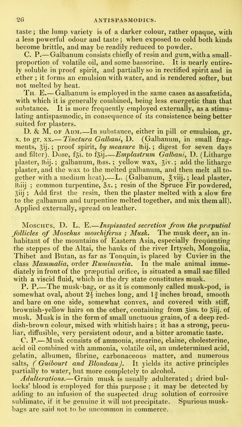 taste; the lump variety is of a darker colour, rather opaque, with a less powerful odour and taste; when exposed to cold both kinds become brittle, and may be readily reduced to powder. C. P.— Galbanum consists chiefly of resin and gum, with a small- proportion of volatile oil, and some bassorine. It is nearly entire- ly soluble in proof spirit, and partially so in rectified spirit and in ether ; it forms an emulsion with water, and is rendered softer, but not melted by heat. Th. E.— Galbanum is employed in the same cases as assafcetida, with which it is generally combined, being less energetic than that substance. It is more frequently employed externally, as a stimu- lating antispasmodic, in consequence of its consistence being better suited for plasters. D. & M. of Adm—In substance, either in pill or emulsion, gr. x. to gr. xx.— Tinctura Golbani, D. (Galbanum, in small frag- ments, gij.; proof spirit, by measure Tbij. ; digest for seven days and filter). Dose, f3i. to f3ij—Emplastrum Galbani, D. (Litharge plaster, ibij.; galbanum, Ibss.; yellow wax, giv.; add the litharge plaster, and the wax to the melted galbanum, and then melt all to- gether with a medium heat).—L. (Galbanum, §viij.; lead plaster, Ibiij ; common turpentine, 3x.; resin of the Spruce Fir powdered, 5iij ; Add first the resin, then the plaster melted with a slow fire to the galbanum and turpentine melted together, and mix them all). Applied externally, spread on leather. Moschcs, D. L. E.—Inspissated secretion from the preputial follicles of Moschus moschiferus ; Musk. The musk deer, an in- habitant of the mountains of Eastern Asia, especially frequenting the steppes of the Altai, the banks of the river Irtysch, Mongolia, Thibet and Butan, as far as Tonquin, is placed by Cuvier in the class Mammalia, order Buminantia. In the male animal imme- diately in front of the prseputial orifice, is situated a small sac filled with a viscid fluid, which in the dry state constitutes musk. P. P The musk-bag, or as it is commonly called musk-pod, is somewhat oval, about 2^ inches long, and If inches broad, smooth and bare on one side, somewhat convex, and covered with stiff, brownish-yellow hairs on the other, containing from 3iss. to 3iij. of musk. Musk is in the form of small unctuous grains, of a deep red- dish-brown colour, mixed with whitish hairs ; it has a strong, pecu- liar, diffusible, very persistent odour, and a bitter aromatic taste. C. P.—Musk consists of ammonia, stearine, elaine, cholesterine, acid oil combined with ammonia, volatile oil, an undetermined acid, gelatin, albumen, fibrine, carbonaceous matter, and numerous salts, (Guibourt and Blondeau). It yields its active principles partially to water, but more completely to alcohol. Adulterations.— Grain musk is usually adulterated; dried bul- locks’ blood is employed for this purpose ; it may be detected by adding to an infusion of the suspected drug solution of corrosive sublimate, if it be genuine it will not precipitate. Spurious musk- bags are said not to be uncommon in commerce.