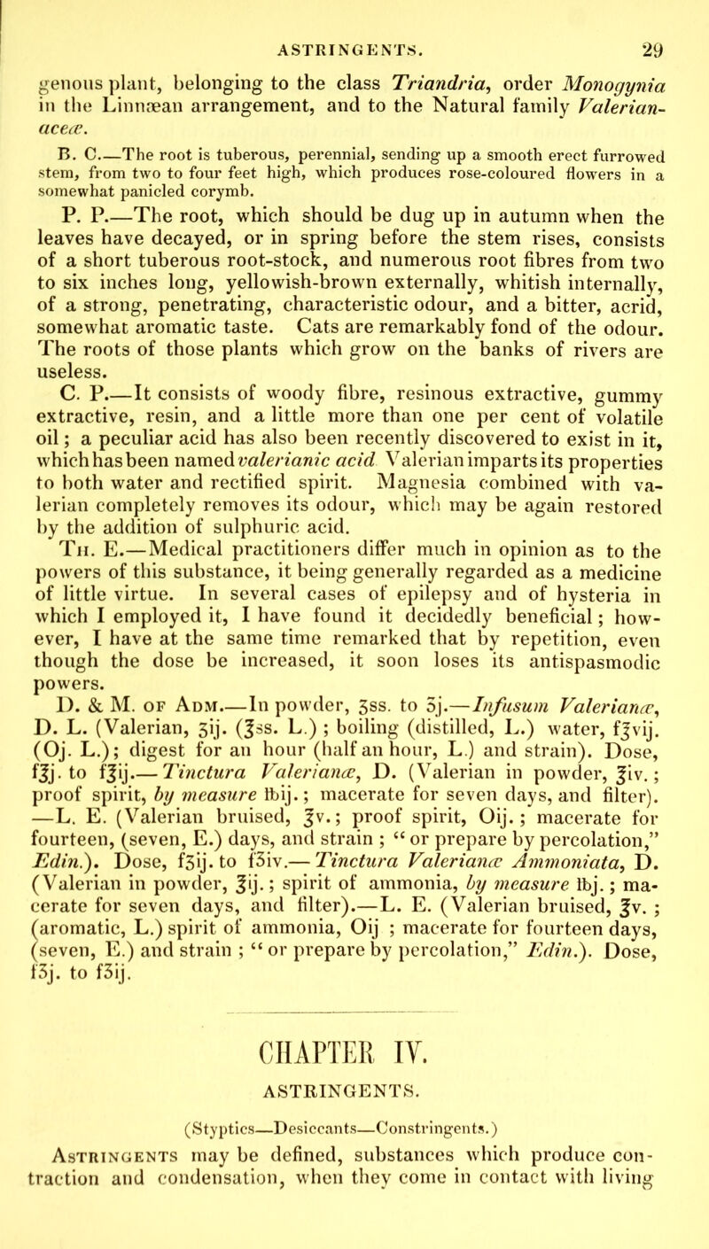 genous plant, belonging to the class Triandria, order Monogynia in the Linnaean arrangement, and to the Natural family Valerian- acea. B. C—The root is tuberous, perennial, sending up a smooth erect furrowed stem, from two to four feet high, which produces rose-coloured flowers in a somewhat panicled corymb. P. P.—The root, which should be dug up in autumn when the leaves have decayed, or in spring before the stem rises, consists of a short tuberous root-stock, and numerous root fibres from two to six inches long, yellowish-brown externally, whitish internally, of a strong, penetrating, characteristic odour, and a bitter, acrid, somewhat aromatic taste. Cats are remarkably fond of the odour. The roots of those plants which grow on the banks of rivers are useless. C. P.—It consists of woody fibre, resinous extractive, gummy extractive, resin, and a little more than one per cent of volatile oil; a peculiar acid has also been recently discovered to exist in it, which has been named valerianic acid Valerian imparts its properties to both water and rectified spirit. Magnesia combined with va- lerian completely removes its odour, which may be again restored by the addition of sulphuric acid. Th. E.—Medical practitioners differ much in opinion as to the powers of this substance, it being generally regarded as a medicine of little virtue. In several cases of epilepsy and of hysteria in which I employed it, I have found it decidedly beneficial; how- ever, I have at the same time remarked that by repetition, even though the dose be increased, it soon loses its antispasmodic powers. D. & M. of Adm—In powder, 3ss. to 5j.—Infusum Valeriana, D. L. (Valerian, 3ij. (|ss. L.) ; boiling (distilled, L.) water, fjvij. (Oj. L.); digest for an hour (half an hour, L.) and strain). Dose, fjj. to f|ij.— Tinctura Valeriana, D. (Valerian in powder, ^iv.; proof spirit, by measure Ibij.; macerate for seven days, and filter). —L. E. (Valerian bruised, Jv.; proof spirit, Oij.; macerate for fourteen, (seven, E.) days, and strain ; “ or prepare by percolation,” Edin.). Dose, f3ij. to f3iv.— Tinctura Valeriana Ammoniata, D. (Valerian in powder, Jij.; spirit of ammonia, by measure Ibj.; ma- cerate for seven days, and filter).—L. E. (Valerian bruised, ^v. ; (aromatic, L.) spirit of ammonia, Oij ; macerate for fourteen days, (seven, E.) and strain ; “ or prepare by percolation,” Edin.). Dose, f3j. to f3ij. CHAPTER IV. ASTRINGENTS. (Styptics—Desiccants—Constringent*.) Astringents may be defined, substances which produce con- traction and condensation, when they come in contact with living