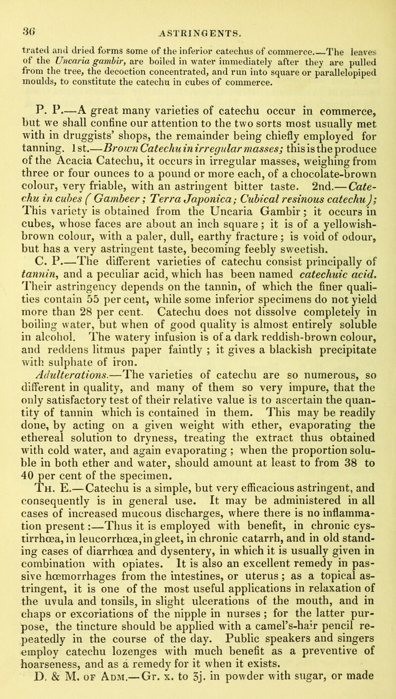 S6 trated and dried forms some of the inferior catechus of commerce.—The leaves of the Uncaria gambir, are boiled in water immediately after they are pulled from the tree, the decoction concentrated, and run into square or parallelopiped moulds, to constitute the catechu in cubes of commerce. P. F.—-A great many varieties of catechu occur iri commerce, but we shall confine our attention to the two sorts most usually met with in druggists’ shops, the remainder being chiefly employed for tanning. 1 st.—Brown Catechu in irregular masses; this is the produce of the Acacia Catechu, it occurs in irregular masses, weighing from three or four ounces to a pound or more each, of a chocolate-brown colour, very friable, with an astringent bitter taste. 2nd.— Cate- chu in cubes ( Gambeer ; Terra Japonica; Cubical resinous catechu); This variety is obtained from the Uncaria Gambir; it occurs in cubes, whose faces are about an inch square; it is of a yellowish- brown colour, with a paler, dull, earthy fracture; is void of odour, but has a very astringent taste, becoming feebly sweetish. C. P—The different varieties of catechu consist principally of tannin, and a peculiar acid, which has been named catechuic acid. Their astringency depends on the tannin, of which the finer quali- ties contain 55 per cent, while some inferior specimens do not yield more than 28 per cent. Catechu does not dissolve completely in boiling water, but when of good quality is almost entirely soluble in alcohol. The watery infusion is of a dark reddish-brown colour, and reddens litmus paper faintly ; it gives a blackish precipitate with sulphate of iron. Adulterations.—The varieties of catechu are so numerous, so different in quality, and many of them so very impure, that the only satisfactory test of their relative value is to ascertain the quan- tity of tannin which is contained in them. This may be readily done, by acting on a given weight with ether, evaporating the ethereal solution to dryness, treating the extract thus obtained with cold water, and again evaporating ; when the proportion solu- ble in both ether and water, should amount at least to from 38 to 40 per cent of the specimen. Th. E.—Catechu is a simple, but very efficacious astringent, and consequently is in general use. It may be administered in all cases of increased mucous discharges, where there is no inflamma- tion present:—Thus it is employed with benefit, in chronic cys- tirrhoea, in leucorrhoea, in gleet, in chronic catarrh, and in old stand- ing cases of diarrhoea and dysentery, in which it is usually given in combination with opiates. It is also an excellent remedy in pas- sive haemorrhages from the intestines, or uterus; as a topical as- tringent, it is one of the most useful applications in relaxation of the uvula and tonsils, in slight ulcerations of the mouth, and in chaps or excoriations of the nipple in nurses; for the latter pur- pose, the tincture should be applied with a camel’s-hair pencil re- peatedly in the course of the day. Public speakers and singers employ catechu lozenges with much benefit as a preventive of hoarseness, and as a remedy for it when it exists. D, & M. of Adm.—Gr. x. to 3j. in powder with sugar, or made