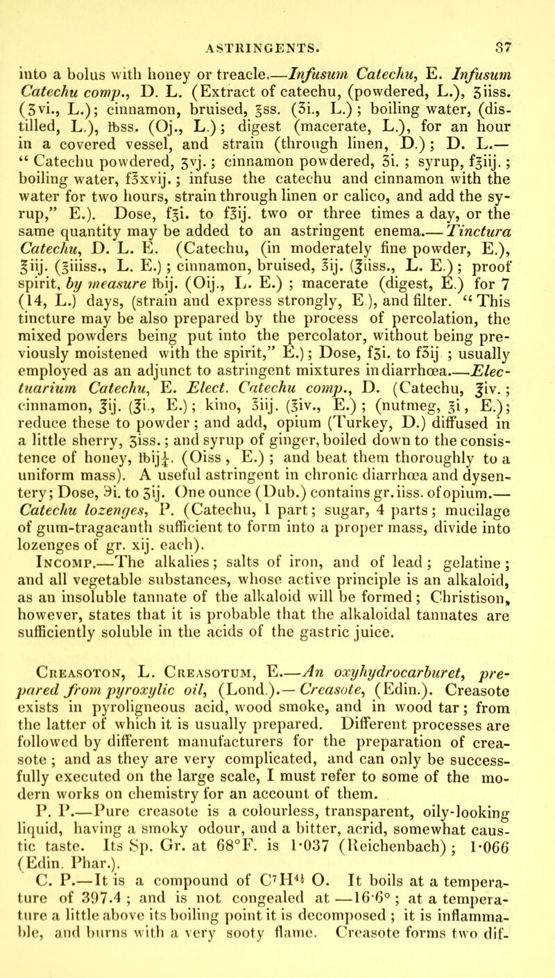 into a bolus with honey or treacle Infusum Catechu, E. lnfusum Catechu comp., D. L. (Extract of catechu, (powdered, L.), 3iiss. (3vi., L.); cinnamon, bruised, §ss. (3i., L.) ; boiling water, (dis- tilled, L.), ibss. (Oj., L.); digest (macerate, L.), for an hour in a covered vessel, and strain (through linen, D.) ; D. L.— “ Catechu powdered, 3vj.; cinnamon powdered, 3i. ; syrup, f^iij.; boiling water, f3xvij.; infuse the catechu and cinnamon with the water for two hours, strain through linen or calico, and add the sy- rup,” E.). Dose, il\. to f§ij. two or three times a day, or the same quantity may be added to an astringent enema Tinctura Catechu, D. L. E. (Catechu, (in moderately fine powder, E.), §iij. (^iiiss., L. E.); cinnamon, bruised, 3ij. (Jiiss., L. E.); proof spirit, by measure Ibij. (Oij., L. E.) ; macerate (digest, E.) for 7 (14, L.) days, (strain and express strongly, E ), and filter. <c This tincture may be also prepared by the process of percolation, the mixed powders being put into the percolator, without being pre- viously moistened with the spirit,” E.); Dose, f3i. to f3ij ; usually employed as an adjunct to astringent mixtures in diarrhoea.—Elec- tuarium Catechu, E. Elect. Catechu comp., D. (Catechu, |iv.; cinnamon, |ij. (Ji., E.); kino, 3iij. (3iv., E.) ; (nutmeg, l’i, E.); reduce these to powder; and add, opium (Turkey, D.) diffused in a little sherry, 3iss.; and syrup of ginger, boiled down to the consis- tence of honey, ibij£. (Oiss, E.) ; and beat them thoroughly to a uniform mass). A useful astringent in chronic diarrhoea and dysen- tery ; Dose, £i. to 3ij. One ounce (Dub.) contains gr. iiss. of opium.— Catechu lozenges, P. (Catechu, 1 part; sugar, 4 parts; mucilage of gum-tragacanth sufficient to form into a proper mass, divide into lozenges of gr. xij. each). Incomp.—The alkalies; salts of iron, and of lead ; gelatine ; and all vegetable substances, whose active principle is an alkaloid, as an insoluble tannate of the alkaloid will be formed; Christison, however, states that it is probable that the alkaloidal tannates are sufficiently soluble in the acids of the gastric juice. Creasoton, L. Cheasotum, E—An oxyhydrocarburet, pre- pared from pyroxylic oil, (Lond.).— Creasote, (Edin.). Creasote exists in pyroligneous acid, wood smoke, and in wood tar; from the latter of which it is usually prepared. Different processes are followed by different manufacturers for the preparation of crea- sote ; and as they are very complicated, and can only be success- fully executed on the large scale, I must refer to some of the mo- dern works on chemistry for an account of them. P. P.—Pure creasote is a colourless, transparent, oily-looking liquid, having a smoky odour, aud a bitter, acrid, somewhat caus- tic taste. Its Sp. Gr. at 68°F. is 1*037 (Reichenbach) ; 1*066 (Edin. Phar.). C. P.—It is a compound of C7H4* O. It boils at a tempera- ture of 397.4 ; and is not congealed at —16-6° ; at a tempera- ture a little above its boiling point it is decomposed ; it is inflamma- ble, and burns with a very sooty flame. Creasote forms two dif-