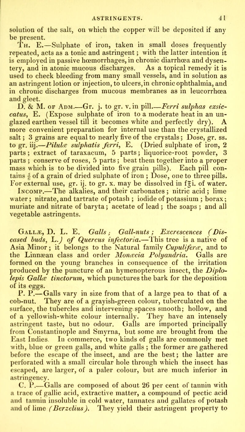 solution of the salt, on which the copper will be deposited if any be present. Th. E.—Sulphate of iron, taken in small doses frequently repeated, acts as a tonic and astringent; with the latter intention it is employed in passive hoemorrhages, in chronic diarrhoea and dysen- tery, and in atonic mucous discharges. As a topical remedy it is used to check bleeding from many small vessels, and in solution as an astringent lotion or injection, to ulcers,in chronic ophthalmia, and in chronic discharges from mucous membranes as in leucorrhoea and gleet. D. & M. of Adm.—Gr. j. to gr. v. in pill Ferri sulphas exsic- catus, E. (Expose sulphate of iron to a moderate heat in an un- glazed earthen vessel till it becomes white and perfectly dry). A more convenient preparation for internal use than the crystallized salt; 3 grains are equal to nearly five of the crystals; Dose, gr. ss. to gr. iij.—Pilulce sulphatis ferri, E. (Dried sulphate of iron, 2 parts; extract of taraxacum, 5 parts; liquorice-root powder, 3 parts ; conserve of roses, 5 parts; beat them together into a proper mass which is to be divided into five grain pills). Each pill con- tains | of a grain of dried sulphate of iron ; Dose, one to three pills. For external use, gr. ij. to gr. x. may be dissolved in fgi. of water. Incomp.—The alkalies, and their carbonates ; nitric acid ; lime water; nitrate, and tartrate of potash ; iodide of potassium ; borax; muriate and nitrate of baryta; acetate of lead ; the soaps ; and all vegetable astringents. Gallas, D. L. E. Galls; Gall-nuts ; Excrescences (Dis- eased buds, L.) of Quercus infectoria.—This tree is a native of Asia Minor; it belongs to the Natural family Cupuliferce, and to the Linnaean class and order Moncccia Polyandria. Galls are formed on the young branches in consequence of the irritation produced by the puncture of an hymenopterous insect, the Diplo- lepis Gallcc tinctorum, which punctures the bark for the deposition of its eggs. P. P.— Galls vary in size from that of a large pea to that of a cob-nut. They are of a grayish-green colour, tuberculated on the surface, the tubercles and intervening.spaces smooth; hollow, and of a yellowish-white colour internally. They have an intensely astringent taste, but no odour. Galls are imported principally from Constantinople and Smyrna, but some are brought from the East Indies. In commerce, two kinds of galls are commonly met with, blue or green galls, and white galls ; the former are gathered before the escape of the insect, and are the best; the latter are perforated with a small circular hole through which the insect has escaped, are larger, of a paler colour, but are much inferior in astringency. C. P.—Galls are composed of about 26 per cent of tannin with a trace of gallic acid, extractive matter, a compound of pectic acid and tannin insoluble in cold water, tannates and gallates of potash and of lime (Berzelius). They yield their astringent property to