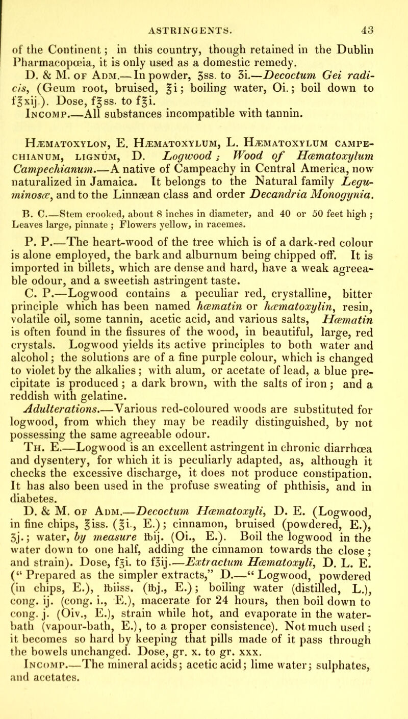 of the Continent; in this country, though retained in the Dublin Pharmacopoeia, it is only used as a domestic remedy. D. & M. of Adm.— In powder, 3ss. to 3i.—Decoctum Gei radii- cis, (Geum root, bruised, §i; boiling water, Oi.; boil down to fjxij.). Dose, f|ss. to fgi. In comp All substances incompatible with tannin. HiEMATOXYLON, E. HjEMATOXYLUM, L. ELeMATOXYLUM CAMPE- chianum, lignum, D. Logwood; Wood of Hcematoxylum Campechianum A native of Campeachy in Central America, now naturalized in Jamaica. It belongs to the Natural family Legu- minoscc, and to the Linnaean class and order Decandria Monogynia. B. C Stem crooked, about 8 inches in diameter, and 40 or 50 feet high ; Leaves large, pinnate ; Flowers yellow, in racemes. P. P.—The heart-wood of the tree which is of a dark-red colour is alone employed, the bark and alburnum being chipped off. It is imported in billets, which are dense and hard, have a weak agreea- ble odour, and a sweetish astringent taste. C. P.—Logwood contains a peculiar red, crystalline, bitter principle which has been named hcematin or hccmatoxylin, resin, volatile oil, some tannin, acetic acid, and various salts, Hcematin is often found in the fissures of the wood, in beautiful, large, red crystals. Logwood yields its active principles to both water and alcohol; the solutions are of a fine purple colour, which is changed to violet by the alkalies ; with alum, or acetate of lead, a blue pre- cipitate is produced ; a dark brown, with the salts of iron ; and a reddish with gelatine. Adulterations.—Various red-coloured woods are substituted for logwood, from which they may be readily distinguished, by not possessing the same agreeable odour. Th. E.—Logwood is an excellent astringent in chronic diarrhoea and dysentery, for which it is peculiarly adapted, as, although it checks the excessive discharge, it does not produce constipation. It has also been used in the profuse sweating of phthisis, and in diabetes. D. & M. of Adm.—Decoctum Hcematoxyli, D. E. (Logwood, in fine chips, giss. (§i-, E.); cinnamon, bruised (powdered, E.), 3j.; water, by measure ibij. (Oi., E.). Boil the logwood in the water down to one half, adding the cinnamon towards the close; and strain). Dose, f^i. to f|ij—Extractum Hcematoxyli, D. L. E. (“ Prepared as the simpler extracts,” D—“ Logwood, powdered (in chips, E.), Ibiiss. (tbj., E.); boiling water (distilled, L.), cong. ij. (cong. i., E.), macerate for 24 hours, then boil down to cong. j. (Oiv., E.), strain while hot, and evaporate in the water- bath (vapour-bath, E.), to a proper consistence). Not much used ; it becomes so hard by keeping that pills made of it pass through the bowels unchanged. Dose, gr. x. to gr. xxx. Incomp The mineral acids; acetic acid; lime water; sulphates, and acetates.