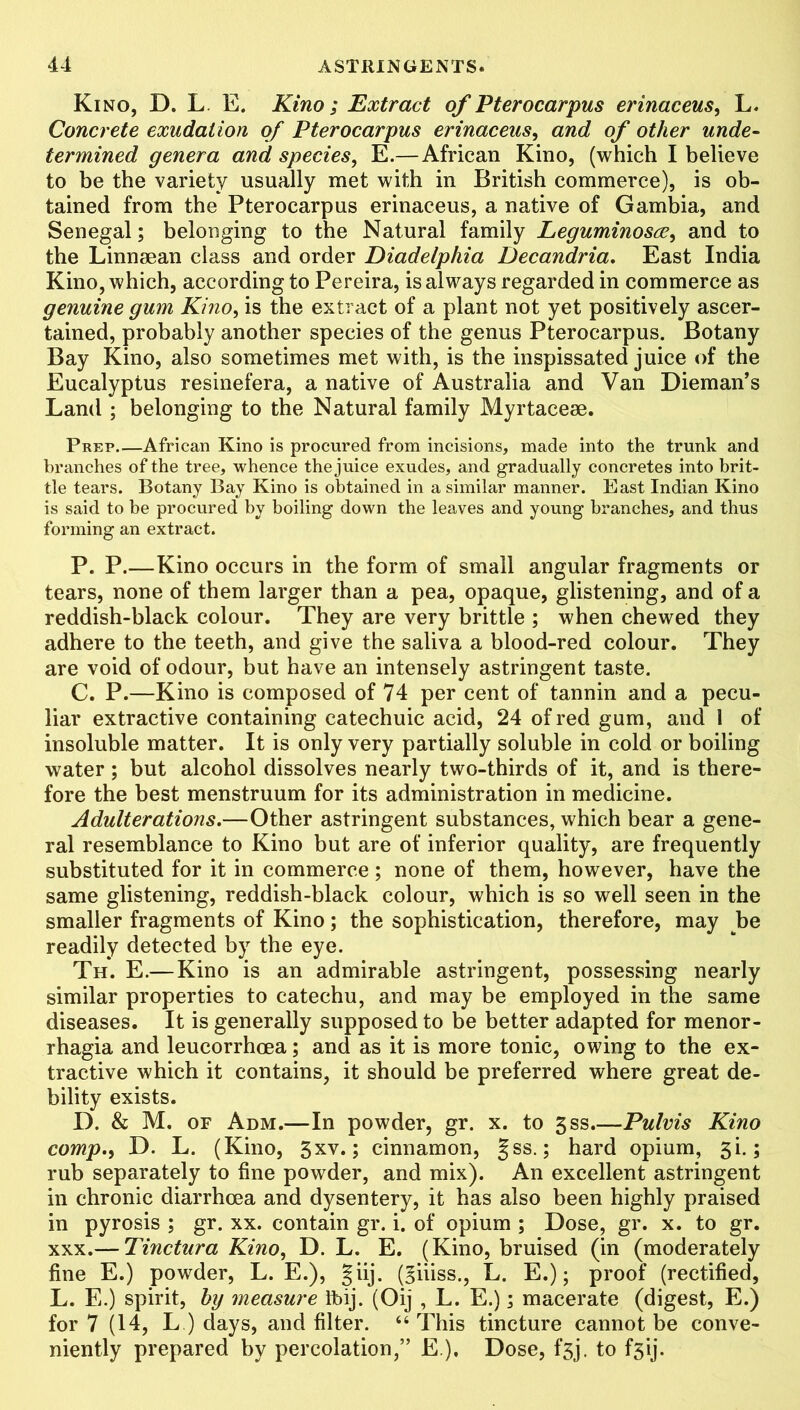 Kino, D. L E. Kino; Extract of Pterocarpus erinaceus, L. Concrete exudation of Pterocarpus erinaceus, and of other unde- termined genera and species, E.—African Kino, (which I believe to be the variety usually met with in British commerce), is ob- tained from the Pterocarpus erinaceus, a native of Gambia, and Senegal; belonging to the Natural family Leguminosee, and to the Linnsean class and order Diadelphia Decandria. East India Kino, which, according to Pereira, is always regarded in commerce as genuine gum Kino, is the extract of a plant not yet positively ascer- tained, probably another species of the genus Pterocarpus. Botany Bay Kino, also sometimes met with, is the inspissated juice of the Eucalyptus resinefera, a native of Australia and Van Dieman’s Land ; belonging to the Natural family Myrtaceae. Prep African Kino is procured from incisions, made into the trunk and branches of the tree, whence the juice exudes, and gradually concretes into brit- tle tears. Botany Bay Kino is obtained in a similar manner. East Indian Kino is said to be procured by boiling down the leaves and young branches, and thus forming an extract. P. P.—Kino occurs in the form of small angular fragments or tears, none of them larger than a pea, opaque, glistening, and of a reddish-black colour. They are very brittle ; when chewed they adhere to the teeth, and give the saliva a blood-red colour. They are void of odour, but have an intensely astringent taste. C. P.—Kino is composed of 74 per cent of tannin and a pecu- liar extractive containing catechuic acid, 24 of red gum, and 1 of insoluble matter. It is only very partially soluble in cold or boiling water ; but alcohol dissolves nearly two-thirds of it, and is there- fore the best menstruum for its administration in medicine. Adulterations.—Other astringent substances, which bear a gene- ral resemblance to Kino but are of inferior quality, are frequently substituted for it in commerce; none of them, however, have the same glistening, reddish-black colour, which is so well seen in the smaller fragments of Kino; the sophistication, therefore, may Jbe readily detected by the eye. Th. E.— Kino is an admirable astringent, possessing nearly similar properties to catechu, and may be employed in the same diseases. It is generally supposed to be better adapted for menor- rhagia and leucorrhoea; and as it is more tonic, owing to the ex- tractive which it contains, it should be preferred where great de- bility exists. D. & M. of Adm.—In powder, gr. x. to 3ss.—Pulvis Kino comp., D. L. (Kino, 3xv.; cinnamon, §ss.; hard opium, 3L; rub separately to fine powder, and mix). An excellent astringent in chronic diarrhoea and dysentery, it has also been highly praised in pyrosis ; gr. xx. contain gr. i. of opium ; Dose, gr. x. to gr. xxx.— Tinctura Kino, D. L. E. (Kino, bruised (in (moderately fine E.) powder, L. E.), giij. (§iiiss., L. E.); proof (rectified, L. E.) spirit, by measure Tbij. (Oij , L. E.); macerate (digest, E.) for 7 (14, L ) days, and filter. “This tincture cannot be conve- niently prepared by percolation,” E ). Dose, f*3j. to fsij.