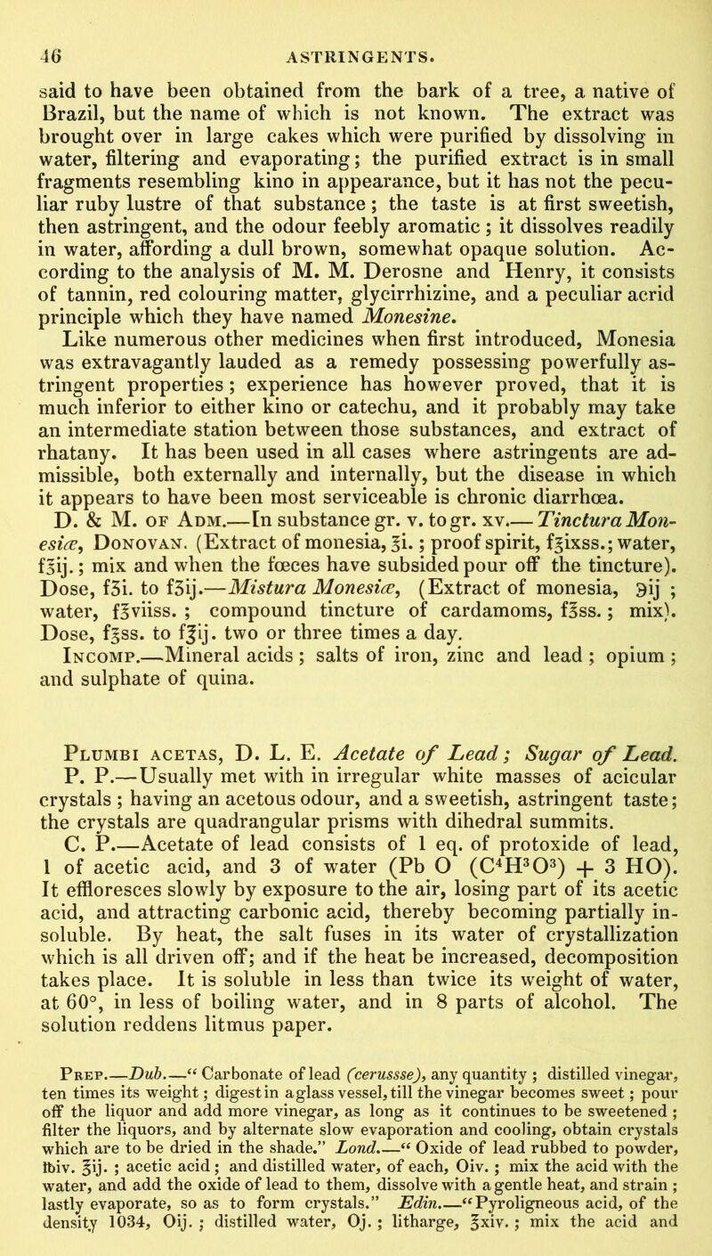 said to have been obtained from the bark of a tree, a native of Brazil, but the name of which is not known. The extract was brought over in large cakes which were purified by dissolving in water, filtering and evaporating; the purified extract is in small fragments resembling kino in appearance, but it has not the pecu- liar ruby lustre of that substance; the taste is at first sweetish, then astringent, and the odour feebly aromatic; it dissolves readily in water, affording a dull brown, somewhat opaque solution. Ac- cording to the analysis of M. M. Derosne and Henry, it consists of tannin, red colouring matter, glycirrhizine, and a peculiar acrid principle which they have named Monesine. Like numerous other medicines when first introduced, Monesia was extravagantly lauded as a remedy possessing powerfully as- tringent properties; experience has however proved, that it is much inferior to either kino or catechu, and it probably may take an intermediate station between those substances, and extract of rhatany. It has been used in all cases where astringents are ad- missible, both externally and internally, but the disease in which it appears to have been most serviceable is chronic diarrhoea. D. & M. of Adm.—In substance gr. v. togr. xv.— Tinctura Mon- esice, Donovan. (Extract of monesia, %i.; proof spirit, f^ixss.; water, f^ij.; mix and when the fceces have subsided pour off the tincture). Dose, f3i. to f3ij.—Mistura Monesia, (Extract of monesia, 9ij ; water, f^viiss. ; compound tincture of cardamoms, f^ss.; mix). Dose, f^ss. to f|ij. two or three times a day. Incomp.—Mineral acids ; salts of iron, zinc and lead ; opium ; and sulphate of quina. Plumbi acetas, D. L. E. Acetate of Lead; Sugar of Lead. P. P.— Usually met with in irregular white masses of acicular crystals ; having an acetous odour, and a sweetish, astringent taste; the crystals are quadrangular prisms with dihedral summits. C. P.—Acetate of lead consists of 1 eq. of protoxide of lead, 1 of acetic acid, and 3 of water (Pb O (C4H303) + 3 HO). It effloresces slowly by exposure to the air, losing part of its acetic acid, and attracting carbonic acid, thereby becoming partially in- soluble. By heat, the salt fuses in its water of crystallization which is all driven off; and if the heat be increased, decomposition takes place. It is soluble in less than twice its weight of water, at 60°, in less of boiling water, and in 8 parts of alcohol. The solution reddens litmus paper. Prep Dub—“ Carbonate of lead (cerusssej, any quantity ; distilled vinegar, ten times its weight; digest in a glass vessel, till the vinegar becomes sweet; pour off the liquor and add more vinegar, as long as it continues to be sweetened ; filter the liquors, and by alternate slow evaporation and cooling, obtain crystals which are to be dried in the shade.” Lond.—“ Oxide of lead rubbed to powder, Ibiv. §ij. ; acetic acid; and distilled water, of each, Oiv. ; mix the acid with the water, and add the oxide of lead to them, dissolve with a gentle heat, and strain ; lastly evaporate, so as to form crystals.” Edin “Pyroligneous acid, of the density 1034, Oij. ; distilled water, Oj.; litharge, |xiv.; mix the acid and