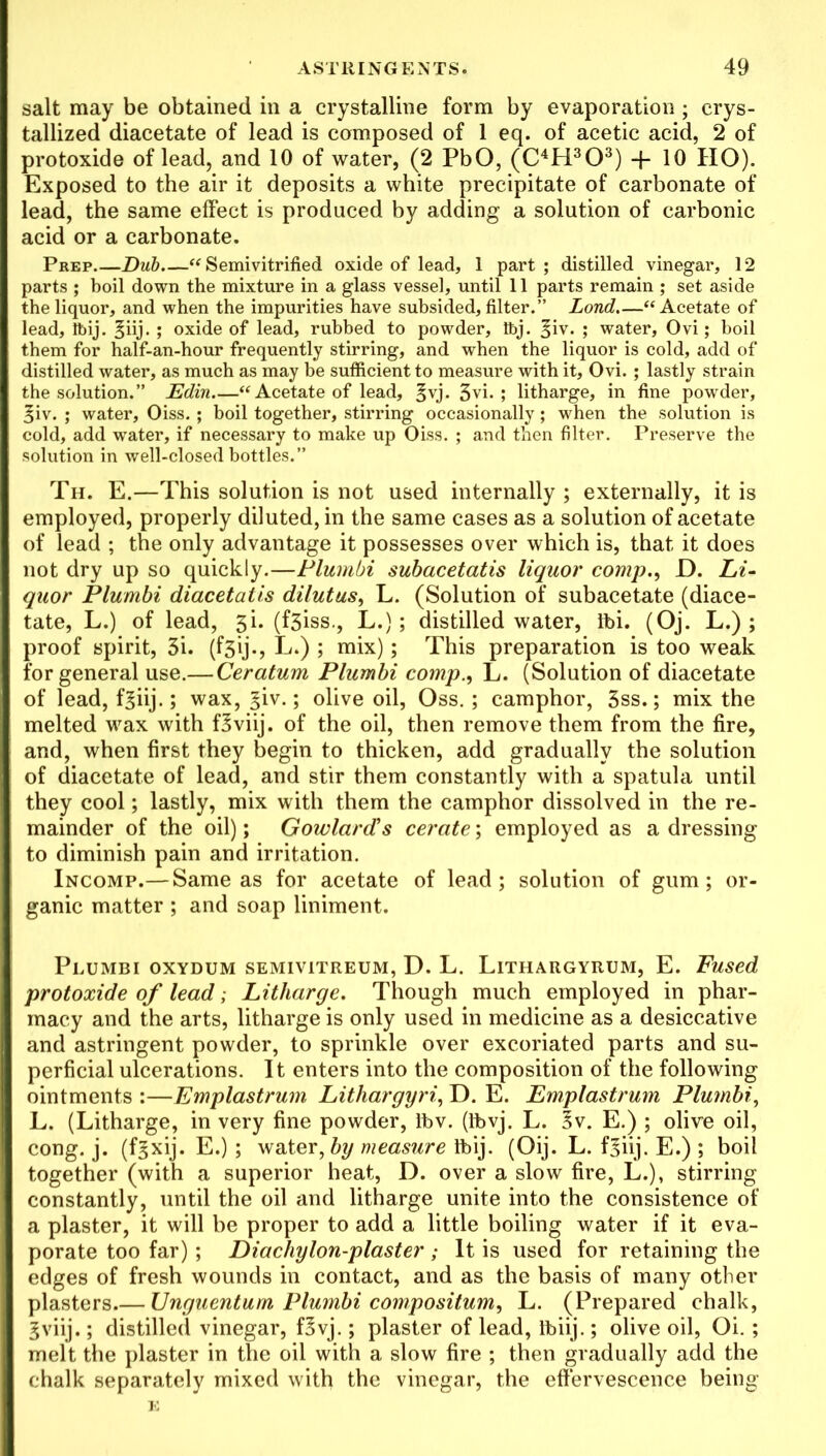 salt may be obtained in a crystalline form by evaporation; crys- tallized diacetate of lead is composed of 1 eq. of acetic acid, 2 of protoxide of lead, and 10 of water, (2 PbO, (C4H303) + 10 HO). Exposed to the air it deposits a white precipitate of carbonate of lead, the same effect is produced by adding a solution of carbonic acid or a carbonate. Prep Dub.—“ Semivitrified oxide of lead, 1 part; distilled vinegar, 12 parts ; boil down the mixture in a glass vessel, until 11 parts remain ; set aside the liquor, and when the impurities have subsided, filter.” Lond.—“Acetate of lead, Ibij. §iij. ; oxide of lead, rubbed to powder, ftj. §iv. ; water, Ovi; boil them for half-an-hour frequently stirring, and when the liquor is cold, add of distilled water, as much as may be sufficient to measure with it, Ovi. ; lastly strain the solution.” JEdin.—“ Acetate of lead, 3vj* 3vi. ; litharge, in fine powder, §iv. ; water, Oiss. ; boil together, stirring occasionally; when the solution is cold, add water, if necessary to make up Oiss. ; and then filter. Preserve the solution in well-closed bottles.” Th. E.—This solution is not used internally ; externally, it is employed, properly diluted, in the same cases as a solution of acetate of lead ; the only advantage it possesses over which is, that it does not dry up so quickly.—Plumbi subacetatis liquor comp., D. Li- quor Plumbi diacetatis dilutus, L. (Solution of subacetate (diace- tate, L.) of lead, 3i. (f3iss., L.); distilled water, ibi. (Oj. L.) ; proof spirit, 3i. (f3ij., L.) ; mix); This preparation is too weak for general use.— Ceratum Plumbi comp., L. (Solution of diacetate of lead, fgiij.; wax, §iv.; olive oil, Oss.; camphor, 3ss.; mix the melted wax with fSviij. of the oil, then remove them from the fire, and, when first they begin to thicken, add gradually the solution of diacetate of lead, and stir them constantly with a spatula until they cool; lastly, mix with them the camphor dissolved in the re- mainder of the oil); Gowlard’s cerate; employed as a dressing to diminish pain and irritation. Incomp.— Same as for acetate of lead; solution of gum; or- ganic matter ; and soap liniment. Plumbi oxydum semivitreum, D. L. Lithargyrum, E. Fused protoxide of lead; Litharge. Though much employed in phar- macy and the arts, litharge is only used in medicine as a desiccative and astringent powder, to sprinkle over excoriated parts and su- perficial ulcerations. It enters into the composition of the following ointments :—Emplastrum Lithargyri, D. E. Emplastrum Plumbi, L. (Litharge, in very fine powder, lt>v. (tbvj. L. §v. E.) ; olive oil, cong. j. (fgxij. E.) ; water, by measure Ibij. (Oij. L. f^iij. E.) ; boil together (with a superior heat, D. over a slow fire, L.), stirring constantly, until the oil and litharge unite into the consistence of a plaster, it will be proper to add a little boiling water if it eva- porate too far); Diachylon-plaster ; It is used for retaining the edges of fresh wounds in contact, and as the basis of many other plasters Unguentum Plumbi compositum, L. (Prepared chalk, gviij.; distilled vinegar, f3vj.; plaster of lead, Ibiij.; olive oil, Oi. ; melt the plaster in the oil with a slow fire ; then gradually add the chalk separately mixed with the vinegar, the effervescence being E
