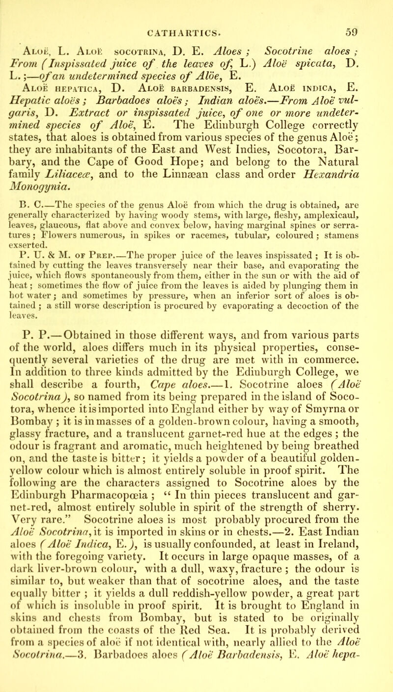 Aloe, L. AloE socotrina, D. E. Aloes ; Socotrine aloes ; From (Inspissated juice of the leaves of L.) Aloe spicata, D. L.;—of an undetermined species of Aloe, E. Aloe hepatica, D. Aloe barbadensis, E. Aloe indica, E. Hepatic aloes ; Barbadoes aloe's; Indian aloes,—From Aloe vul- garis, D. Extract or inspissated juice, of one or more undeter- mined species of Aloe, E. The Edinburgh College correctly states, that aloes is obtained from various species of the genus Aloe; they are inhabitants of the East and West Indies, Socotora, Bar- bary, and the Cape of Good Hope; and belong to the Natural family Liliacece, and to the Linnaean class and order Hexandria Monogynia. B. C—The species of the genus Aloe from which the drug is obtained, are generally characterized by having woody stems, with large, fleshy, amplexicaul, leaves, glaucous, flat above and convex below, having marginal spines or serra- tures; Flowers numerous, in spikes or racemes, tubular, coloured ; stamens exserted. P. U. & M. of Prep.—The proper juice of the leaves inspissated ; It is ob- tained by cutting the leaves transversely near their base, and evaporating the juice, which flows spontaneously from them, either in the sun or with the aid of heat; sometimes the flow of juice from the leaves is aided by plunging them in hot water; and sometimes by pressure, when an inferior sort of aloes is ob- tained ; a still worse description is procured by evaporating a decoction of the leaves. P. P.—Obtained in those different ways, and from various parts of the world, aloes differs much in its physical properties, conse- quently several varieties of the drug are met with in commerce. In addition to three kinds admitted by the Edinburgh College, we shall describe a fourth, Cape aloes 1. Socotrine aloes (Aloe SocotrinaJ, so named from its being prepared in the island of Soco- tora, whence itisimported into England either by way of Smyrna or Bombay ; it is in masses of a golden-brown colour, having a smooth, glassy fracture, and a translucent garnet-red hue at the edges; the odour is fragrant and aromatic, much heightened by being breathed on, and the taste is bitter; it yields a powder of a beautiful golden- yellow colour which is almost entirely soluble in proof spirit. The following are the characters assigned to Socotrine aloes by the Edinburgh Pharmacopoeia ; “ In thin pieces translucent and gar- net-red, almost entirely soluble in spirit of the strength of sherry. Very rare.” Socotrine aloes is most probably procured from the Aloe Socotrina, it is imported in skins or in chests.—2. East Indian aloes (Aloe Indica, E.j, is usually confounded, at least in Ireland, with the foregoing variety. It occurs in large opaque masses, of a dark liver-brown colour, with a dull, waxy, fracture ; the odour is similar to, but weaker than that of socotrine aloes, and the taste equally bitter ; it yields a dull reddish-yellow powder, a great part of which is insoluble in proof spirit. It is brought to England in skins and chests from Bombay, but is stated to be originally obtained from the coasts of the Red Sea. It is probably derived from a species of aloe if not identical with, nearly allied to the Aloe Socotrina.—3. Barbadoes aloes (Aloe Barbadensis, E. Aloe liepa-