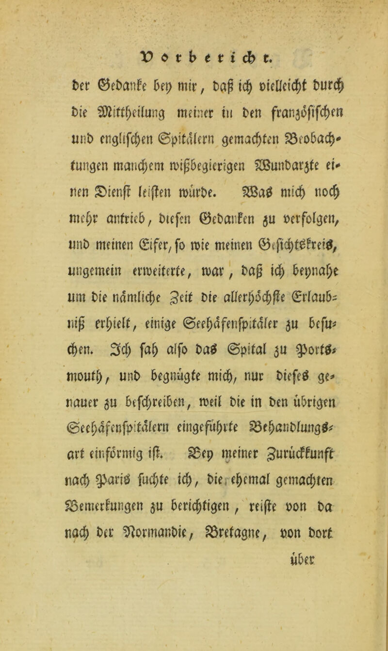 btt ©ebante bet) mir, Dag ich oiedcic^t t>urd^ bk Sttiftfjeitung meiner tu Den franjbftfchen unb engüfchen @pitatern gemachten Beobach- tungen manchem migbegicrigen £Bunbar$fe ei* tten £>ienjt leiden mürbe. mich noch mehr antrieb, btefen ©ebanten $u oerfolgen, unb meinen <£ifer, fo mie meinen ©tficht0frei$, imgemein erweiterte, mar, Dag ich bepnalje um Die nämliche geit Die aflfer^dc&ffe ©r(aufc rüg erhielt, einige ©eehdfenfpitdfer befu* chen. Sei) fah affo Dag ©plfal $u 9>ort$* moutj)/ unb begnügte mich, nur biefeö ge* nauer 5U befd;reiben, weil Die in Den übrigen @eef)dfenfp:tdiern eingeführte Behanblungg* aii einförmig tfi 28t9 meiner gurüdffunft nach gbariö fuchte ich, bie.ehcmal gemachten Bemerkungen $u berichtigen , reifte oon Da nach Der StormanDie, Bretagne, pon Dort über