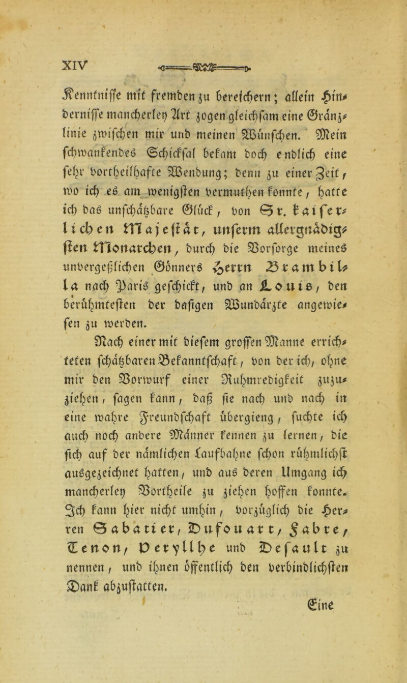 j^enntniffe mit fremben ju 6erefcf?erti; ödem $m* kernijfe mancherlei) Tfrt jogen gfeicbfam eine ©ranj* tinie fittnfcfjen mir unb meinen SÖounfchen. $iein fchwanfenbeö <Scf}itffat bef'ant bod) enblich eine fe(w bortbeifhafte 'SBenbung; bemt ju einer Jeitf wo ich eS am meni'gllen bermutiyen f'onnte, hatte ich baö unfcbd&bare ©fütf f bon taifev lieben VCia)c\ibt, unferm aUetgttabtg* fien tTiOfiarcbeit, burch bie SBorforge meines unbergefificben ©onners ^>errn 23 r am biU la nad) 3)aris cjefcf>tcfr, unb an loutß, beit berühmteren ber bafigen SBunbarjfe angewie# feit 511 werben. 0iad) einer mit btefem groffen 9ftanne erricb* tefen fchdfebaren Q3ef'anntfchaft, bon ber ich/ ohne mir ben Sßorwurf einer DUthmrebigfeit 511311# Riehen, fagen bann, ba$ fte nach unb nach itt eine wahre 5reun‘:'fc^aft ubergieng, fuchte ich auch noch anbere Banner fennen ju fernen, bie ftch auf ber ndrnfichen {aufbahne fchon ruhmfichjt ausgezeichnet hatten / unb aus beren Umgang ich mancherlei) ^Bortheife 31t ziehen hoffen f'onnte. 3ch fann hier nicht umhin, bor^uglich bie £er# ren 0abatiet, iDufouatt/ $abte, üenon/ Der^llbe unb 2> e f a u 11 51t nennen, unb ihnen öffentlich ben berbinbfichf^n £)anf abaufiatten. €ine