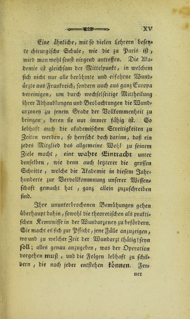 ©ine ähnliche, tm'ffo liefen ^efprern befefc* U chirurgische ©cfule, n>ie bie ju tj1? wirb mantnohifonß nirgenb anfreffett. £)ie ?if'a* bemie iß gleicbfam ber SOiitfelpunbt, in meinem ftcf> nicht nur alle berühmte unb erfahrne ’Söunb* or$te au6 Jranfretch, fonbern auch aus gan^ Europa bereinigen, um burch wecbfelfeifige SDtiftheiiung ihrer Tibhaubfungen unb Beobachtungen bte 2£unb? erjenep $u jenem ©rabe ber Bollfommenheit ju bringen , bereit fte nur immer fähig iß. ©o Utyaft auch bte afabemifchen ©freittgbeifen $u gelten werben, fo ^errfchf bochbarinn, baß ein jebeö -Jftitgüeb ba6 allgemeine SOBohf ju feinem giele macht , eine wa^te unter benfelben , wie benn auch fiterer bie großen ©chrifte , welche bie Tifabemie in biefem hunberte jur Berbolltommnung unferer ^XBiffen^ fchaft gemacht t 9««$ allein aujufchreiben ftnb. Shre ununterbrochenen Bemühungen gehen überhaupt bahin , fowohl bie theoretifchen aU prafti^ fchen ^ennfnißTe in ber SCBunbarjenetj $u beforbern. ©ie macht e6 fleh jur Pflicht, jene Julie anjujeigen, too unb ju welcher geit ber SBunbarjf fhatig'fepn foU; alles genau anjugeben, was ber -Operation borgehen muß , unb bie Jolgen lebhaft (d)iU bern , bie nach jebet entgehen tonnen. Jer* «er