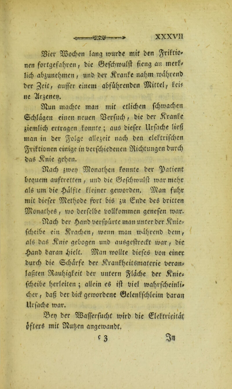 XXXVII 58ier ^Bodten fang würbe mir ben Jrtftio nett fortgefafjren, bie ©efdjwufft ftettg an merf? Ii’d) abjuneljmen, unb bcv Traufe nafttn md(menb bei* £eit, ciujfer einem abfultrenbcn -JJiicteff fei* ne Tfr^enei). 9tun machte man mit etlichen fdjmacbett ©cfyfagen einen neuen ;8erfud), btc bei* drranfe öiemfid) ertragen fonnfe; aus biefev Urfadje lief? matt in ber Jofge atfe$eit nacf> ben efeftrtfdten griftionen einige inberfdjiebencn 9fid)tungenburd) baS ilnie gelten. 9utdj ^wet; 9ftonaff;>eit Fonnfe ber Patient bequem auftreffen , unb bie ©efdjmufjT mar mcfye afS um bie Raffte ffeiner geworben, 9)tan fuf^r mit biefer -S^efbobe fort 6iS ju ©nbe beS britfett Sfftonatfjed, mo berfefbe bofffommen genefen mar- 9iad> ber £anb berfpurte man unter ber $me? fcbeibe ein brachen, mettn man mabrenb bent f afS baS j?nie gebogen uttb auSgeffredt mar, bic £anb baratt J^teff. 9)?ati moüfe biefeS bott einer burd) bie ©djarfe ber d^rauf^eifSmaferte heran? faxten ÜKaufyigfeif ber untern gfdcfte ber d^nie? fcbetbe Verleiten ; allein es iff btef wabrfdjeinfü eher, ba£ ber biif geworbene ©efenffdjfeim baratt Urfache war. 55et) ber ^Bafferfucfjf mirb bie ©feFfriritdt JfterS mit Sßu&en angemanbt, . , c 3 3n