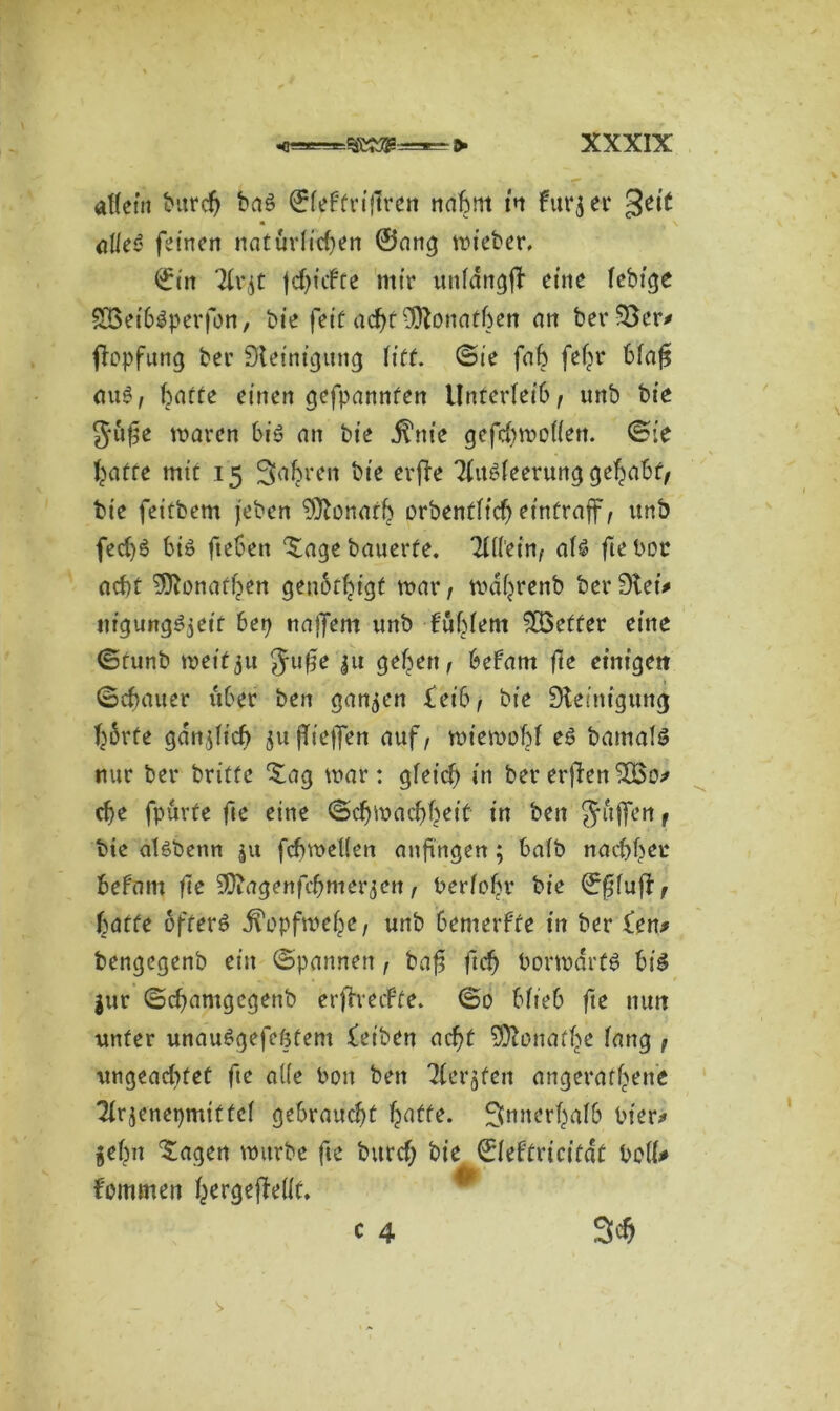 affetn tHtrc& baö ©feftriflren nahm in fürj er geit alle?' feinen natürlichen ©ang wieber. ©in Tfv^t |cf)t\fte mir unfdngft eine fcbtge SÖ3eibSperfon, bie feit acht SJtonatben an ber 33er* fiopfung ber Steinigung litt, ©ie fab fefjr bfaf* (iü6f batte einen gefpannfen Unterfet’6, unb bie Jufse waren bis an bie j^nie gefcbwoffett. ©ie batte mit 15 Sauren bie crfle TfitSfeerung gehabt, bie fettbem jeben Donath orbenfftd) etntraff, unb fed)6 bis fteben ^age bauerte. TCÜein, afs fte bot ocf)t SJtonaühen genötigt war, wdljrenb ber Stei# ntgungSjet'f 6ep naffem unb fubfent $83effer eine ©tunb wetfju Ju^e ju geben, befam fte einigen ©cbauer über ben ganzen £et'b, bie Steinigung hörte gdnjlich ju fTieffen auf, wiewobf es bamals nur ber britfc £ag war: gleich in ber erjten che fpurfe fie eine ©ch Wachheit in ben $ affen , bte afSbenn ju fdjweUen anfingen; halb nachher befatn fte 9D?agenfc&merjen, berfobr bie ©fifujt, batte öfters jfopfwehe, unb bemerkte in ber £en> bengegenb ein ©pannen, baf ftch borwartS bis $ttr ©chamgegenb erftmfte. ©0 bfteb fte nun unter unauSgefefttem feiben acht Sftonate fang , ungeachtet fte affe boit ben TCerjfen ungeratene Tfrjenepmittef gebraucht hatte. ^innerhalb hier# gehn fragen würbe fte burch bie ©febtricitat boff* fommen hergejMt. c 4 St