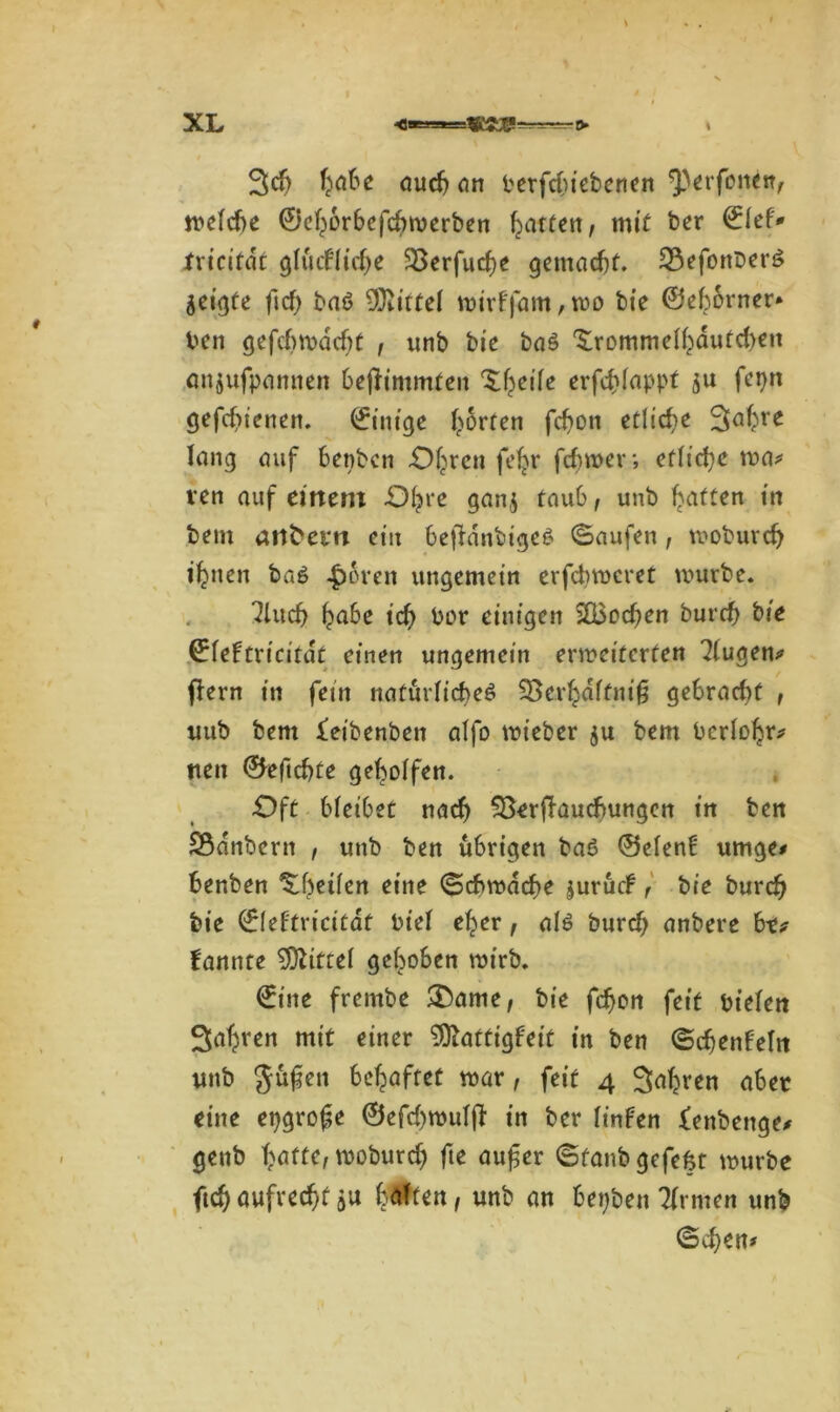 Jd) habe auch an berfduebenen $)erfonetv rt*c(cf>e ©ehorbefchmerben garten, mit ber €lef* jfricifdt glückliche 33erfuche gemacht. 33efonberß geigte ficf> baß Mittel wirffam,wo bte ©ehorner» ben gefebmadjt , unb bie baß £rommelhdufd>en anjufpamten befftmmten Xheile erfchlappt $u fepn gefdiienen. ©inige horten fchon etliche Jahre lang auf benben -Ohren feljr ferner; etliche ma* ven auf einem -Ohre ganj taub, unb Raffen in bem atlfcem ein bejldnbigeß (Saufen, moburch ihnen baß 4>oren ungemein erfd>wcret mürbe. ^luch habe tch bor einigen 2Q3ochen burch bie ^fefti'icirdt einen ungemein erweiterten klugen* (lern in fein natürliches SBerhdftnif gebrad)f , tutb bem feibenben alfo wieber ju bem bcrlohr* tten ©eftchte geholfen. -Oft bleibet nach 93eriTauchungctt in ben Sßdnbern , unb ben übrigen baß ©eien! umge* henben ^heilen eine Schwache jurück r bie burch bie ©leftricitdt bt’el eher, alß burdj anbere btt kannte Mittel gehoben wirb. ©ine frernbe &ame, bie fchon feit biefett Sahnen mit einer Mattigkeit in ben Schenkeln unb güfen behaftet mar, feit 4 Jahren aber eine epgrofe ©efd)wulff in ber linken fenbenge* genb hafte, moburd) fte auf er Sfanbgefefct mürbe ftch aufrecht hülfen, unb an bepben Firmen unb Sehen*