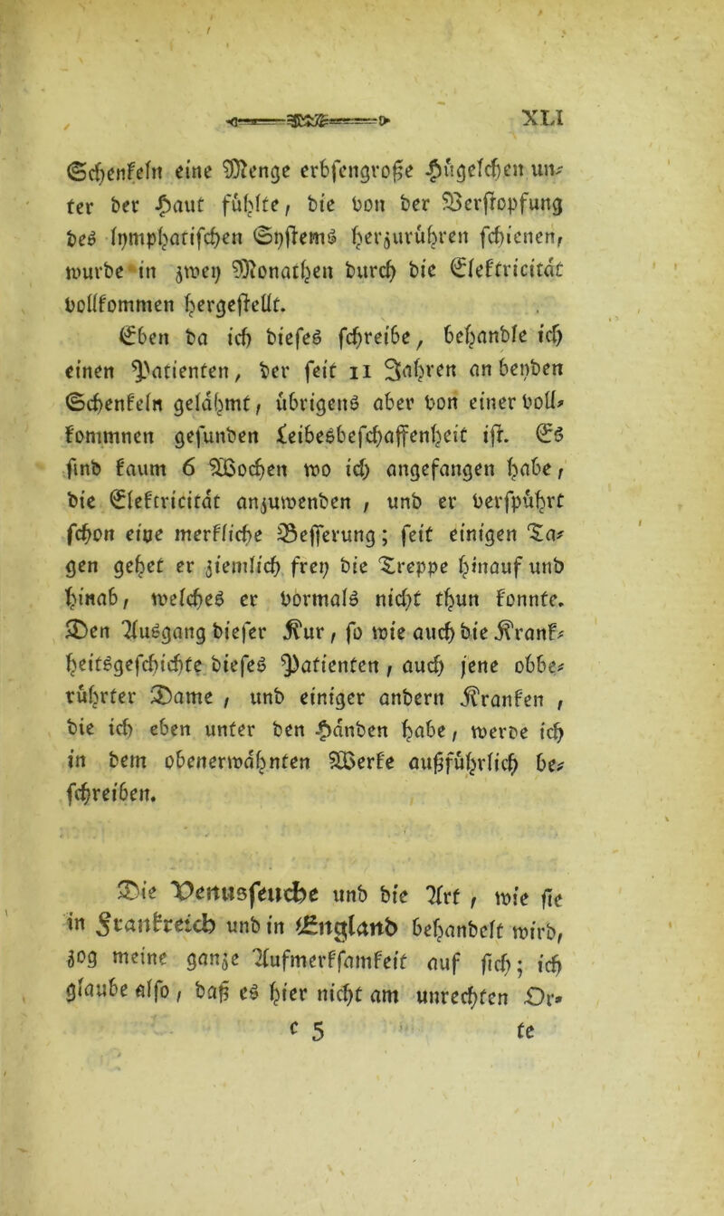 (Sd;enfeln eine 9ftenge erbfengrofje #ugefdj.en un- ter ber £aut fühlte, bie bon ber SBerftopfung beS Inmpharifcben ©pffemS ^evjuvubren Schienen, würbe in ^*9 SOfonathen burd> bic €feftricitdt bollfomnien fyergefieüt. (£ben ba icf) biefeS fdjreibe, behanbfe id; einen Patienten, bei* feit n an benben ©cbenFein gelahmt, übrigens aber bon einerboü> fommnen gefunben £eibesbefd;affenheit iff. €s fmb 6aum 6 Soeben wo id; angefangen T^abe , bie ^lefcricitdt anjuwenben , unb er berfpu^rt fd)Ott eine merflid)t 33efferung; feit einigen ‘Ja/ gen geltet er jiendicb frei; bie Jreppe hinauf unb hinab, welches er bormals nicht tbun Fonnfe. >Den TluSgang biefer ^ur, fo wie auch bie j^ranF/ beitSgefcbicbte biefeS Patienten, aud; jene obbe* rüf^rter &ame , unb einiger anbern j?ranFen , bie id) eben unter ben £dnben höbe, wem icb in bem obenerwähnten SHSerFe ausführlich be/ Schreiben. J)ie Venasfeucbe unb bie litt , wie fit in Stanhäd) unb in 'ünglanb behanbeft wirb, 50g meine gan^e TFufmerFfamFeif auf ftd;; id) giaube «Tfo , baS es hier nicht am Unrechten £>r*