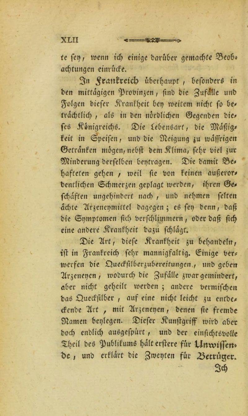 * fe fei) f wenn icf) einige barüber gemadjf* £3eob* acbtungen etmucfe. 3n $tanheid) überhaupt , befonberS in ben mittägigen 5>robin$en, finb bie guf^üe unb folgen feicfcr jTranf'heit bei) weitem nicht fo be* trdebtlid) , al6 in ben norblicben ©egenben bte^ feö jt'önigreicbS. ®ie lebenöarf, bie iÜidfjig* feit in ^peifen, unb bie Steigung ju wdffrtgen ©etrdnfen mögen, nebß bem^fima, febr biel $ur SDhnberung berfelben beptvagen. £)ie bnmit 2$e* hafteten geben / weil fte bon feinen aufevor* benfft'cben ©cbmer^en geplagt werben, ihren ©e# fdjdften ungebinbert nach , unb nehmen feiten achte TIvjenepmirtel bagegen; e$ fep benn, baß bie ©pmpfomen fiel) berfd)%tmern, ober baß ftd) eine anbere .ftranfheit baju fcbldgt. •£)ie TIrt, btefe ^ranfbeit 51t bebanbeltt, tff in granfreich fef)r mannigfaltig, ©inige ber* werfen bie Quecfftlber^ubereitungen , unb geben 2Ir$enepen, wobureb bie gufalle jwargeminbert, aber nid)t gebeilt werben ; anbere bermifeben bab Quedftlber , auf eine nicht leicht ju entbe* efenbe 7(rf , mit 2Ir;enepen, benen fte frembe Stamen beplegen. tiefer ü'unßgriff wirb aber boeb enblt'cb auögefpürt, unb ber einftebfebolie be$ ^ubüfumß h<*K öftere für Umxuffett* t>e , unb erflart bie gwepten für betrüget:. 3$