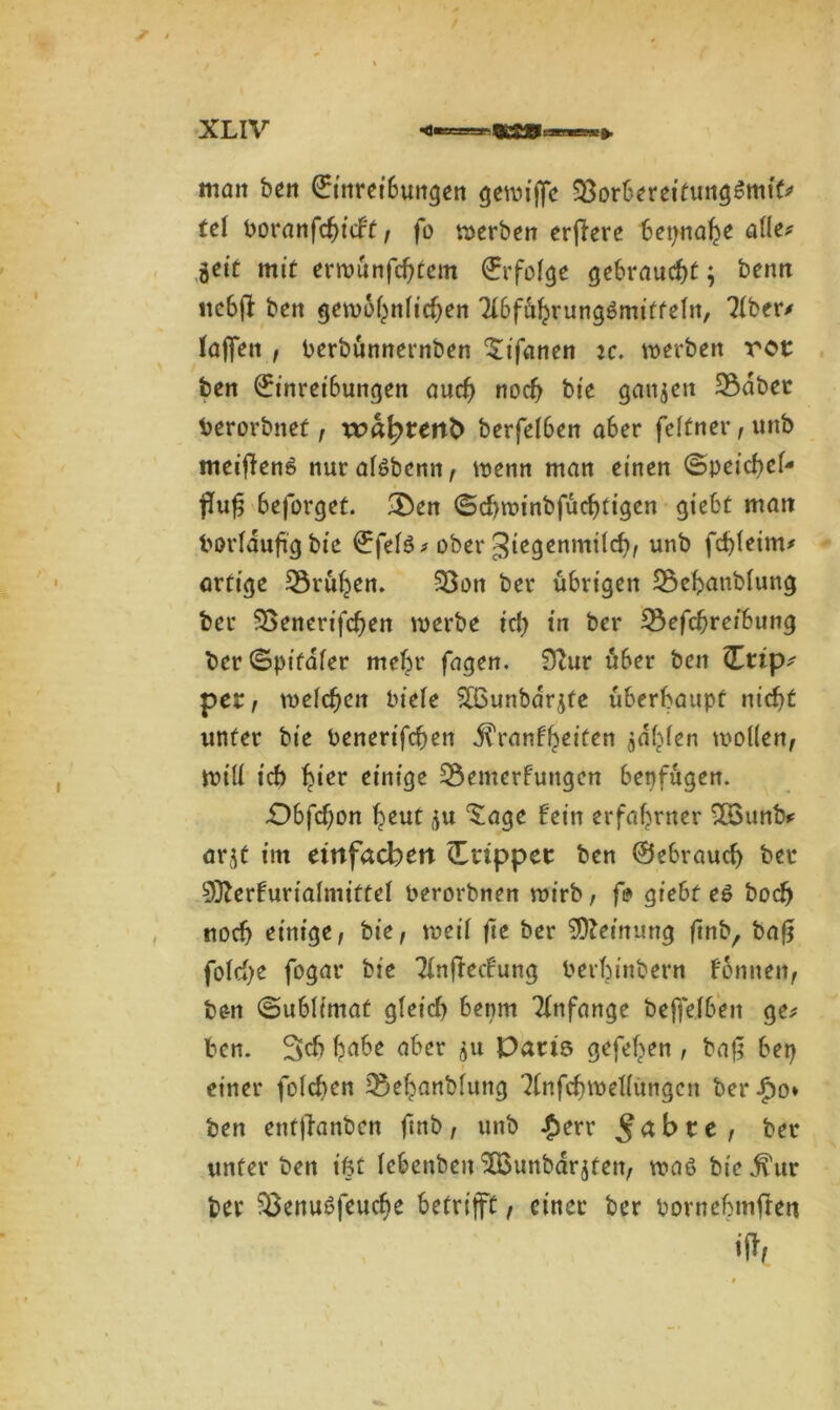 man ben Einreibungen geroijfe ^Borbereifungßmtt* tel boranfchicft, fo werben erfiere beinahe alle* geit mit erwünfchfem Erfolge gebraucht; benn itcbfi: ben gewöhnlichen Tlbführungßmitfeltt, 31ber/ taffen , berbünnernben SÜfanen ic. werben vor ben Einreibungen aud) noch bie ganzen 3$dbet berorbnef, wa^tertb> berfelben aber feltner,unb meiftenß nuralßbentt, wenn man einen ©peichef- flfuß beforget. &en ©djwinbfüchtigen giebt matt borläufig bie ^fefö> ober un^ artige frühen. 33on ber übrigen Söehanblung ber SSenerifc^en werbe ich in ber 33efchreibung ber©pifaler mehr fagen. 0tur über ben (Etip* per, welchen biete S03unba'rjte überhaupt nicht unter bie benerifchen Krankheiten jdf^en wollen, will ich hier einige Bemerkungen benfügen. •Obfdjon heut ,}tt ‘Sage fein erfahrner 2Sunb* arjt im einfachen (Etippet ben ©ebrauch ber 0fterkurialmiftel berorbnen wirb, fi? giebt eß hoch noch einige, bie, weil fte ber Meinung ftnb, baff fold)e fogar bie Tlnfteckung berhinbern Fonnen, be-n ©ublimat gleich benm Anfänge beffelben ge* ben. Sch h^e aber ^u Paris gefehen , baff bet) einer folcben Behanblung ^Infchwellungcn ber£o» ben enfjlanben ftnb , unb £err § a b r e , ber unter bett ißt lebenben 'JBunbdrjten, waß bie Kur ber Benußfeuche betrifft, einer ber bornebmfrett iffr