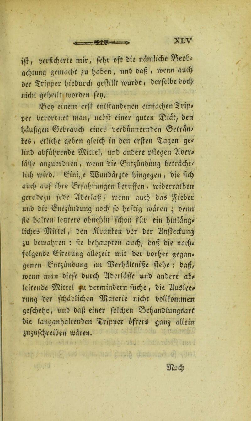 ijf, perftcherte mir, fehr oft bie ndmlicbe 3$ecb# achtung gemacht ju haben, unb bafj , wenn auch ber Tripper fjtcöurc^ gcflillf würbe, berfelbcboch m'cf)t geteilt worben fep* 35ep einem erfr enfjlanbenen einfadfen'Srip# per Perorbnet man, nebft einer guten ®idf, ben häufigen ©ebraudj eine*? Perbunnernben ©etrdn# fe6, etliche geben gleich in ben erffen ‘Sagen ge# linb abfubrenbe Mittel, unb anbere pflegen Tiber# taffe anjuovbnen, wenn bie ©ntjunbung betracht# lief) wirb. ©itti^e SÜSunbdr jte hingegen , bie fid) auch auf if>re ©rfabrungen beruffen, wiberrafhett gerabeju febe Tlbeilafj:, wenn auch ba6 Riebet unb bie ©ntjunbung noch fo heftig waren ; bemt fte galten festere ohnehin fchon für ein hinldng# liehet Mittel, ben Uranien Por ber Tlnffecfung $u bewahren : fte behaupten auch, bafj bie nach# folgenbe ©iterung atlcaeit mit ber Poriger gegan# genen ©nfjönbung im 33erhdftnife flehe : bafj, wenn man biefe burch Tlberlajfe unb anbere ab# leifenbe Mittel fu Perminbern fuche, bie Tluöfee# vung ber fchabltchen Materie nicht PoKfommen gefd)ehe, unb bafj einer fofdjen Sehanblungöart bie langanhaftenben Tripper öftere gan$ allein jUjufchreiben waren»