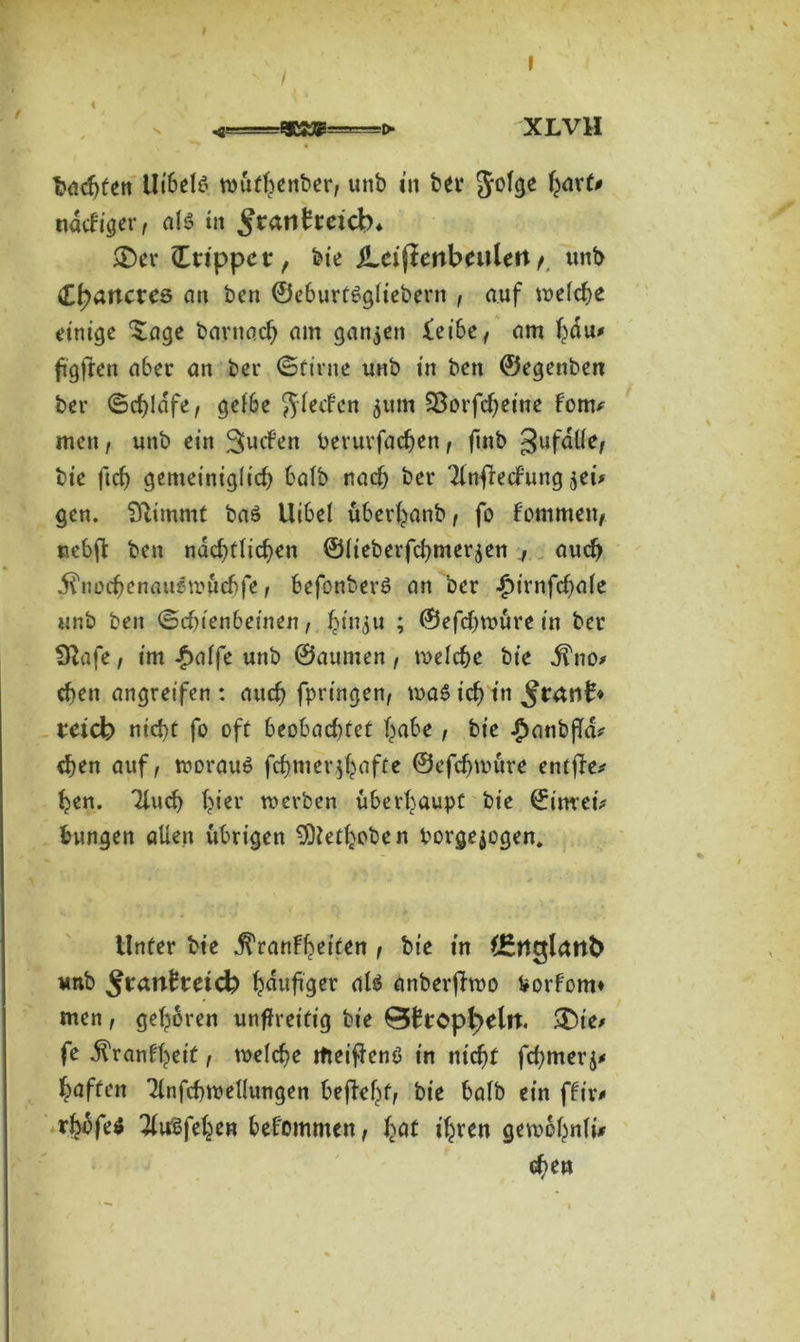I * « ' t \ > XL VH fcadjfen UibeB nntfbenber, unb in bet* Jolge ^xiß ndcbiger, als in £r<ui£reicb* £>er Stippet, bie iLeifiertbeulert/. unb tyanexes an ben ©eburfSgliebern , auf welche einige 'Sage barnacb am ganzen feibe, am bdu* ftgfren aber an ber ©firne unb in ben ©egenben ber ©djldfe, gelbe $letfen 511m Sßorfcbeine form men, unb ein 3>«cfen Perurfacben, ftnb gufdlle, bie ftcb gemeiniglich balb nach ber Tlnfrecfung $ei* gen. Stimmt baS Uibel überbanb , fo fommen, nebff ben ndcf)tttcf>en ©lieberfcbmer^en 4 auch iüiocbenauemuebfe, befonberS an ber Jpirnfcfale unb ben ©ebienbeinen, J^in^u ; ©efdnuure in ber Olafe, im #alfe unb ©aumen, welche bie j?no> eben angreifen : auch fpringen, was icf> in ^rant* reich nicht fo off beobachtet habe, bie -panbfla? eben auf, woraus fchm erraffe ©efebuntre entfiel ben. Tluch hier werben überhaupt bie ©itwetV bungen allen übrigen SOtetboben Porgejogen. Unter bie .^ranfbeiten 1 bie in CEngktth unb bdufaer dl$ anberjhoo Vorfom* men, geboren unffreitig bie @brcpl)eln. £)ie* fe dl'ranfbeif , welche itteifienS in nicht fdjmerj* baffen 31nfchwellungen befiehl bie halb ein für# rhbfe* TiuSfeben bekommen, f^t ihren gewbbnli* d)eu