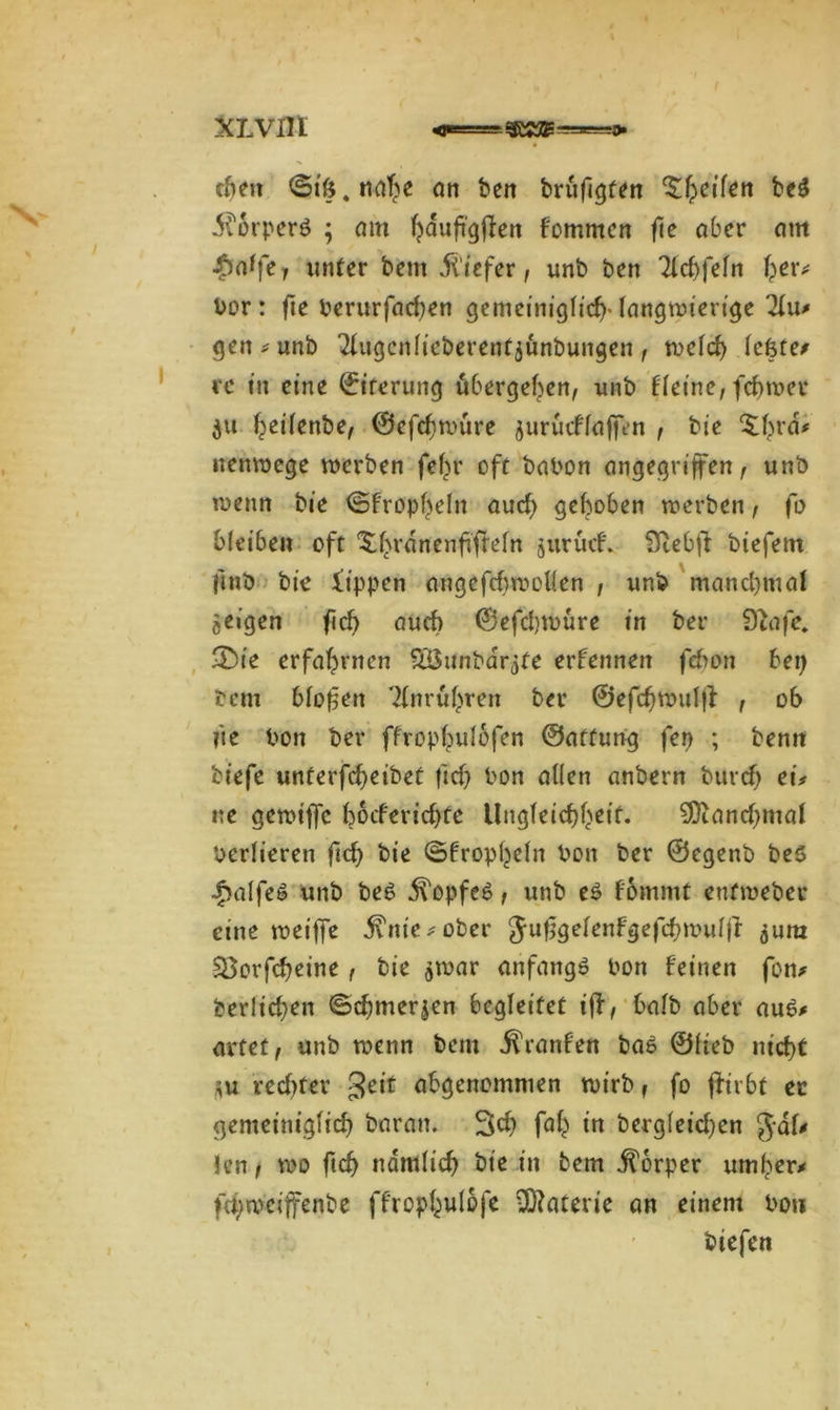 XLVfll eben ©i&.mfhe an ben brüfigten ^^eif^rt bc$ i^orperö ; am hauftgffcn fornmen flc aber am £a1fer unter bem jt iefer, unb ben Tlcbfeln fper* Vor: fie Verurfachen gemeiniglich-langwierige 21u# gen# unb Tlugcnlieberenfjünbungen , welch lefete# re in eine Eiterung übergeben, unb flet'ne, fchwer ju heütnbe, ©efehtvüre gurücflaft>n , bie ‘Sbra* nenwege werben fef)r oft babon angegriffen, unb wenn bie ©fropbelu aud) gehoben werben, fo bleiben oft XbranenfifMn gurücf. Stebfi: biefem fmb bie lippen angefcbwoüen , unb manchmal geigen ficb auch ©efdjtvüre in ber Dtafe. 2)ie erfahrnen SÖunbargfe erfennen fehon bei) bem bloßen Tlnrühren ber ©efchwulff , ob fte Von ber ffrophulofen ©affung fen ; benit biefe unterfcbeibet ftd) Von allen anbern burcb ei# ne gewiffe bocferichte Ungleichheit. Manchmal Verlieren fid) bie ©fropheln Von ber ©egenö bes £alfe$ unb be6 ^opfeö , unb e£ fommt euf webet eine weiffe j?nt'e#ober Jufjgelenfgefchwulffr gura Söovfcf)eine , bie gwar anfangs Von feinen fon* ber!id)en ©chmergen begleitet iff, balb aber aue# artet, unb wenn bem Traufen bab ©lieb nicht gu rechter 3e,t abgenommen wirb, fo jfrrbt ec gemeiniglich baran. 3d) fah in bergleichen $al# len, wo fich nämlich tue in bem Körper umher# fd/weiffenbe ffrophulofe Materie an einem Von biefen
