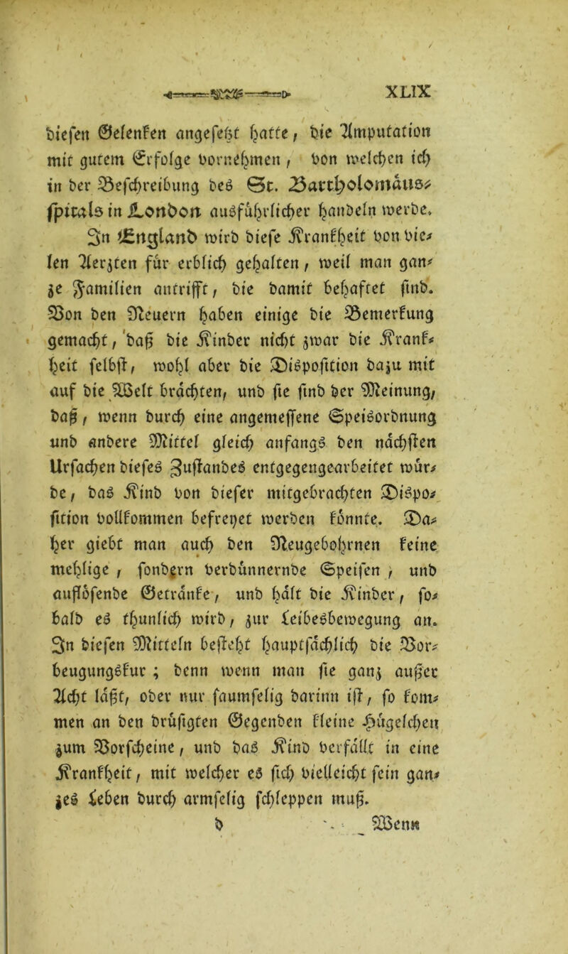 tiefen ©etenFen angefefst fcatte, bie Amputation mit gutem ©rfotge Porne^men , Pon melcfjen icf) in ber Sefcfrreibung be6 0c. 25acc^olomaU6^ fptcals in JLonboit auöfufjrticber t^anbetn werte. 3n l£ru$tant> wirb biefe -ftranF^eit Pon Pie* len Aer$ten für erbtief) gehalten, weit man gan* 5e 5ami^en oitcriffc, bt'e bamit behaftet ftnb. 33on ben Steuern traben einige bie 3$emerFung gemacht, bafj bie ilinber nicf>C $war bie $ranF* fyeit fetbfF, wofjt aber bie $£>i6pofttion baju mit auf bie ^LÖdt brachten, unb fte ftnb ber Meinung/ ba{?, wenn burd) eine angemejfene ©peiöorbnttng unb anbere bittet gteicfj anfangs ben nad;fFen Urfacfjen biefeö gntfanbeä entgegengearbeifet wür* be, baö jft'nb Pon biefer mitgebrad)ten ;£)i£po* fttion Pottfommen befreiet werben Fonnte. ber giebt man auch ben 9leugebot)rnen Feine mehlige , fonbgrn Perbuttnernbe ©peifen , unb auflbfenbe ©etrdnFe, unb F>att bie Jfinber, fo* batb e£ (^untief) wirb, jur feibebbewegung an. 3>n biefen Sftittefn bejfefct fyauptfddjlicf) bie 23or* beugungöFur ; benn wenn man fte gan$ außer Ad;t laßt, ober nur faumfett'g bartnn i|l, fo Font* men an ben brüftgten ©egenben ffeine £ugefcf)ea |um 93orfd)eine, unb baö j?inb Pcrfdüc in eine ^ranFtjeit, mit welcher es fid) Pidlcidjt fein gan* jeö &ben burcf) armfetig fdjteppen muß. b *. ■- StBen«