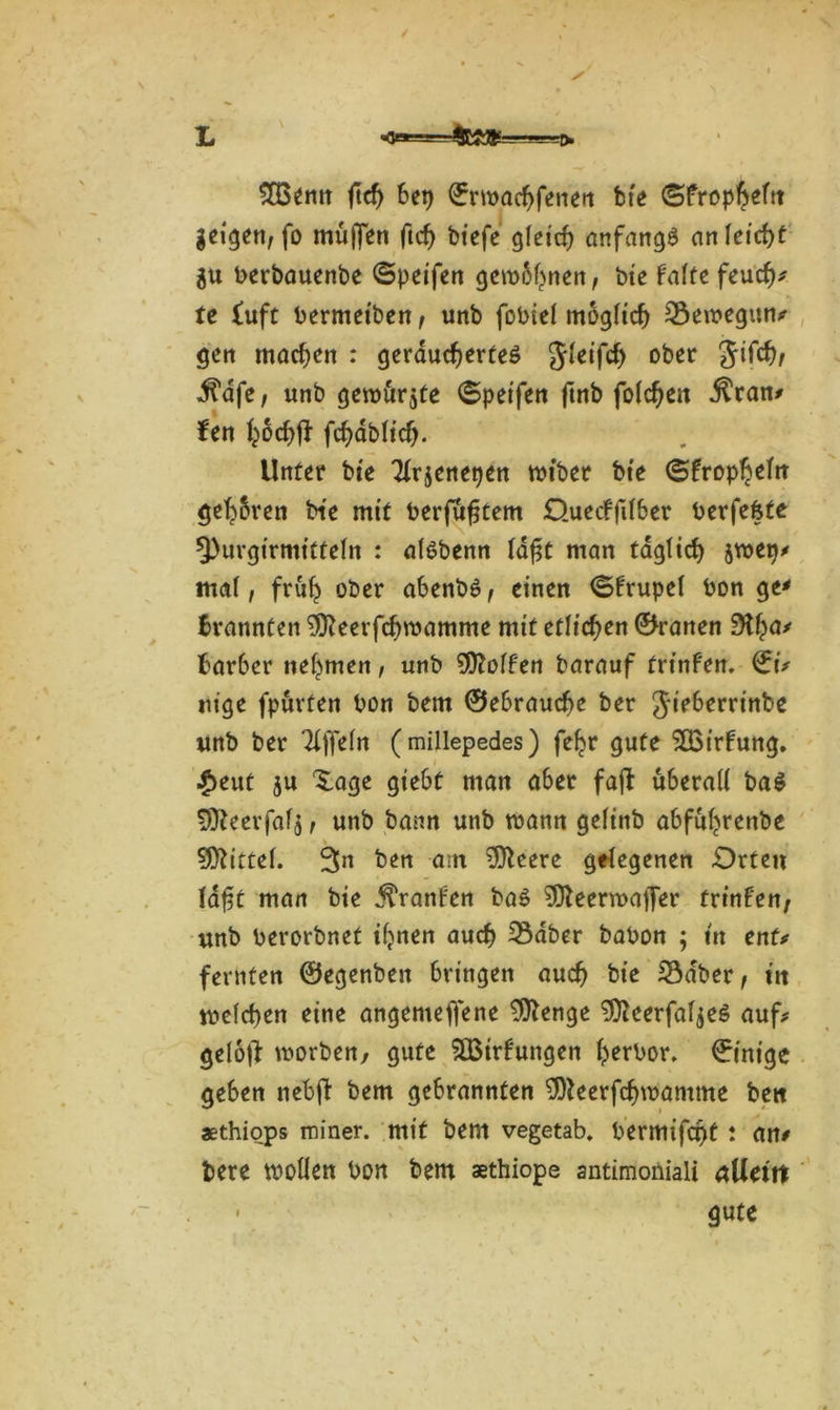 / 2Benn ftd) bei) ©rwachfenett bte ©frop^eftt geigen, fo muffen (ich biefe gfetcf? anfangs an leicht gu berbauenbe ©peifen gewöhnen, bte falte feuch* te £uft bermetben, unb fobtef möglich Sewegun# gen machen : geräuchertes Jleifd) ober Jifd), ^afe, unb gewürgte ©peifen ftnb folgen $ran# fen hoch# fd)dbft'cf). Unter bte Tlrgenepen tbtber bte ©fropheht gehren bie mit berfüfjtem Ouecffilber berfefete Q)urgirmitfeln : alöbenn ldf$t man täglich jwei)* mal, früh ober abenbS, einen ©frupel bon ge* Brannten 9fteerfcf)wamme mit etlichen ©ranen Stha' Bar6er nehmen, unb Rolfen barauf frinfen. ©i# nige fpürfen bon bem ©ebrauche ber Jieberrinbe unb ber Titeln (millepedes) fehr gute ^Birfung. £eut ju Xage giebt man aber faft überall baS 9fteerfafg, unb bann unb mann gelinb abfuhrenbe Mittel. 3n ben am öftrere gelegenen Orten laft man bie ^ranfen baS ^eerroalJer frinfen; unb berorbnet ihnen auch 33dber babon ; tu ent# fernfen ©egenben bringen auch bie 23dber, ttt welchen eine angemeffene 9ftenge 9fteerfalgeS auf# geloff worben, gute S83irf ungen horbor. ©inige geben nebff bem gebrannten 3)leerfchwamme bett aethiops miner. mit bem vegetab. bermtfef^t : an# bere wollen bon bem aethiope antimoiiiali allem gute