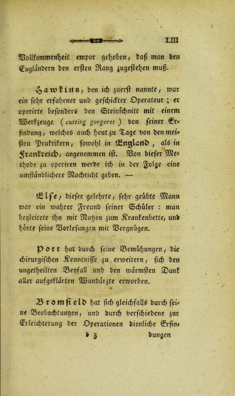 Söollfommenheit empor gehoben, tag man feen Engldnbern feen erffcn Slang $uge|Wjen mufj. ^awlitts, ben ich juerjf nannte, mar ein fc^r erfahrner unb gefehlter Operateur ; ec operirte befonberS ben (Steinfchnitt mit einem SBerf^euge (cutting gorgeret ) bon feiner Er* finbung, melcheS auch heutäu bon benmei* ften ^raFfifern, fomohl in t^nglatlfe , als in Jranfcceid?, angenommen ifF. Sßon biefer Sfte* tljobe 511 cperiren merbe ich in bcr geige eine umjFdnblicbere Nachricht geben. —  r • t£l fc/ biefer gelehrte, fehr geübte Sftann mar ein magrer greunb feiner (Schüler : man begleitete ihn mit Stuften jum j^ranFenbette, unb horte feine Sßorlefungcn mit SBergnügen. Pott höt burch feine Bemühungen, bie chirurgifchen ^enntnijfe $u ermeifern, ftdj ben ungeteilten Bepfall unb ben marmfien -SanF uller aufgeFldrten 5Ö3unbdrafe ermorben. < 23 comp elfe f^f ftch gleichfalls burch fei* ne Beobachtungen , unb burch berfchiebene jur Erleichterung ber Operationen bienliche Erftn* b i bungen