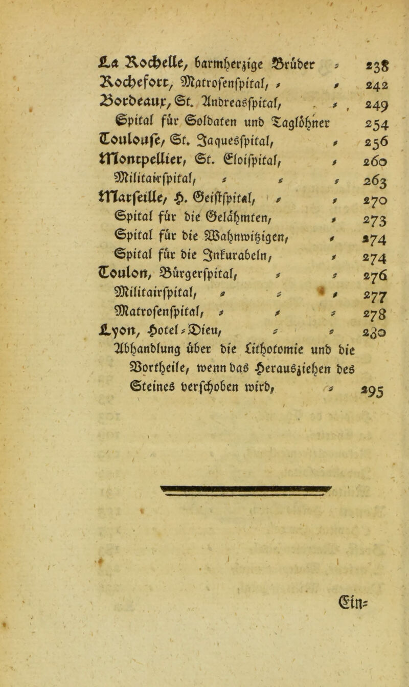 / / JLa KocfeeUe, Barmherzige 2$ruber 3 *38 Äocbefoct/ ^ftatrofenfpitaf, * P 242 ^otbeaujr, ©f. 2fabreaf fptfaf, * , 249 ©pitaf für ©ofbaten unb ^agfohner 254 (Eouloafe/ ©f. Saqueffpitaf, P 256 triontpcUict, ©t. ©fotfpiraf, $ 260 SDZslitafrfpttaf/ * * f 263 tTTarfeiUe/ £, 0eijffptt«f, • * P 270 ©pital für bie 0eIdhmfen, P 273 ©pt'ral für bte SCöa^mrDifetgeit/ P 274 ©pttaf für bte 3n!urabe(n, P 274 Toulon, SSürgerfpttaf, * 3 276 Sßlilitairfpitat/ * * P 277 Sföatrofenfpiraf, * * 3 278 il^on, £oteU&icvi, * * 2i6hanMung uBet bte iitfyotomie unb bte SBorthetfe/ menn bqf Heraufziehen bef 230 ©tetnef berfd)o6en wirb; \ ' *«-■ / 3 *95 / / I