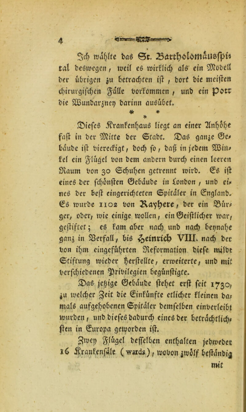 • Sch Walkte t>ag 0t. tat begwegeit, weil eg wirtlich alg ein ©Fobell ber übrigen ju betrachten iji , borf bie meijFen d)irurgifchett JdÜe borfommen t unb ein pOtt bie SBunbarjnep barinn augübet. * * * &iefeg .ftranfenhaug Hegt an einer Ttn^ofje fafl in ber Stifte ber ©fabt. £>ag gan$e 0e# bdube ift bierecFigf/ hoch fo, bafj injebem £Bin# fei ein Jlugel bon bem anbern burcf) einen leeren Daum bon 30 ©chuhen getrennt wirb. 0g iji eineg ber fchonfien 0ebdube in tonbon , unb erV tieg ber be|F eingerichteten (Spitaler in 0nglanb. 0g würbe 1102 bon &a^ete f ber ein $3ur* ger, ober/ wie einige wollen/ ein ©eifllichet war/ gegiftet; eg Farn aber nach unb nach beinahe ganj in Verfall/ big ^eiimcb VIII. nach bet bon ihm eingefuhrten Deformation fciefe milbt ©tifrung wieber ^erfiellte, erweiterte/ unb mit berfchiebenen ^ribtlegien begtinfh’gte. £>ag jefeige ©ebdube flehet erjF feit 1730/ *u welcher §eit bie 0inFunfte etlicher Fleinen ba; malg aufgehobenen ©pitdler bemfel6en et'nberleibt würben / unb biefegbaburch eineg ber beträchtlich# flen in 0uropa geworben ifh ^wep glugel beweiben enthalten jebweber 16 ^ranfenfale (wards)/wobon $wolf bejFdnbi<i