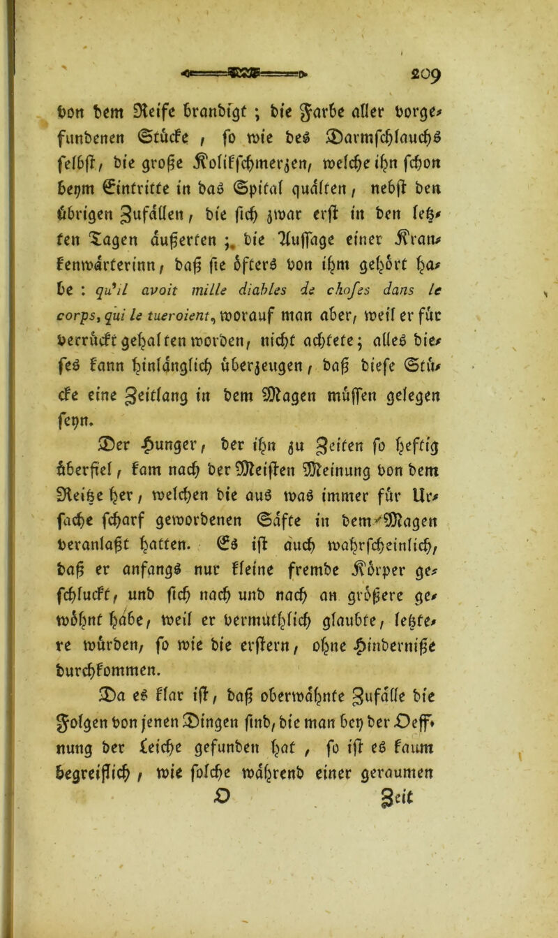 bon bem Steife branbigt ; bie Jarbe aller borge# funbenen ©tucfe , fo wie beS £>armfd)laucli)$ felbfT/ bie große $oliffcfjmerzen, welche iljn fc^ort bepm Eintritte itt baS ©pital quälten, nebjl: ben übrigen gufdfleit, bie fidj zwar erjl in bert lefe# fen Xagen äuferfen bie Tfuffage einer j?ran# fenwirterinn, bafj fte 6fCer6 bon tfjm gehört f^a# be : qiiiL avoit mille diables di chofes dans le corps, qui le tueroient, worauf man aber, weif er für berrucfr gehalten worben, nicf>f od>tefc; alles bie# feS bann ^inlangltcb überzeugen, bafj biefe ©tu# cbe eine geitlang in bem Stagen muffen gelegen fepn. ®er junger, ber ifyn zu Reifen f° fiberfiel, bam nacfj ber Sfteijlen Meinung bon bem Steifcefyer, meieren bie aus was immer für Ur# facfye fcfyarf geworbenen ©dfte in bem^Sftagen beranlafjt Ratten. i|b auch wal?rfd}einlid), bafj er anfangs nur fleine frembe jfbrper ge# fcfytutftf unb ftd) nach unb nad) an größere ge# tobfjnf ^dbe, weil er bermfiül^licf) glaubte, le&fe# re würben, fo wie bie erjlern, of^ne £tnberni0e burcf>fommen. £)a es flar ifT, baf? oberwdf^nte gufalle bie folgen bon jenen Gingen ftnb, bie man bep ber £)eff* nung ber leiere gefunbett fyaf , fo t’jl eS faum fiegreifliefj , wie folcfie wcfyrenb einer geraumen O Seif